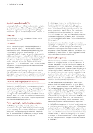96 • Fifty Shades of Tax Dodging
Special Purpose Entities (SPEs)
According to the Ministry of Finance, Sweden does not allow
for the establishment of Special Purpose Entities (SPE), as
there are no legitimate entities designed to keep foreign
investments separate from domestic economic activities.1098
Patent box
Sweden does not currently have a patent box and has no
plans to introduce one.1099
Tax treaties
In 2015, Sweden only signed one new treaty with the UK,
but this is not yet in force.1100
The MoF has not given out
any information about planned negotiations for other new
treaties, as it is not part of Swedish policy to do so.1101
According to the MoF, there are large differentiations within
and between the existing treaties. Officials did not reveal any
information regarding whether the treaties primarily follow
the UN model in allocating tax rights or the OECD model,
instead noting that “tax treaties are a result of bilateral
negotiations.” 1102
All tax treaties are subject to ratification by
the Swedish Parliament, which ensures their involvement,
according to the Ministry.1103
Swedish negotiations of bilateral treaties include lowering
charged tax payments for transfers between countries,
allowing a grey zone where money could be moved in and out
of Sweden easily without incurring the normal tax levels.1104
Financial and corporate transparency
Sweden has signed information exchange agreements with
several low-tax jurisdictions in the past year, including
Panama, Bahrain, Belize, Hong Kong, Macau and Grenada.1105
At the beginning of 2015, an agreement for information
exchange on request with Liberia also entered into force.1106
However, there is no further information available regarding
whether Sweden would be willing to automatically exchange
information with developing countries.
Public reporting for multinational corporations
The MoF has reported that it intends to follow the
recommendations by the OECD BEPS project on country by
country reporting. This means that the reporting will not be
made public and only very large multinational companies
with an annual turnover of more than €750 million will be
required to comply with this type of reporting.1107
By indicating a preference for confidential reporting,
Sweden is missing a major opportunity to promote
corporate transparency. Furthermore, should Sweden
choose to implement country by country reporting with
the OECD’s threshold of €750 million, only a fraction of
relevant multinational companies will be captured. The
OECD threshold will only cover 56 of the listed multinational
companies headquartered in Sweden, while the threshold
currently proposed by the European Parliament would cover
224 companies.1108
Nonetheless, Sweden does have a legal requirement on
reporting of transfer pricing and carry forwards of losses.1109
The Swedish Tax Authority is responsible for handing
in additional reporting on company structures, but the
information is not accessible to the public. Sweden has fully
adopted the EU requirements for public country by country
reporting for banks and investment firms.1110
Ownership transparency
A money laundering scandal at Swedish banks indicates
the need for strong anti-money laundering (AML) rules in
Sweden. The Swedish financial watchdog has fined two of
the larger banking groups, Nordea and Handelsbanken, to
the tune of millions of euros because of major deficiencies in
their approach and work regarding money laundering. The
lack of an effective system of preventing money laundering
or activities linked to terrorism by the Swedish banks was
not only heavily portrayed in media, with a negative effect on
the stock market, but also forced the banks to increase their
resources to comply with the regulations.1111
The new Swedish government would like to see a swift
adoption of the Anti-Money Laundering Directive (AMLD)
and therefore appointed a public inquiry in December 2014.
The inquiry was supposed to present proposals on how to
implement the AMLD in Swedish legislation, but it has been
postponed until 15 December 2015.1112
The proposals of the
inquiry will be followed by a consultation and then by the
work of producing the legislative proposals at the MoF. Given
the legislative process, there are no firm timelines that
may be conveyed at this point, but the government aims to
present the proposal to Parliament as soon as possible.1113
As the AMLD requires a central register of beneficial owners,
an investigation appointed by the government will include an
analysis regarding how the AMLD should be implemented in
Swedish law.1114
Sweden is undecided about whether to allow
wider access to the registers of beneficial owners than those
stated in the AMLD. The inquiry is targeting issues related,
for example, to the implementation of a central register. At
this time, the government is unable to provide any answers
on the details.1115
 
