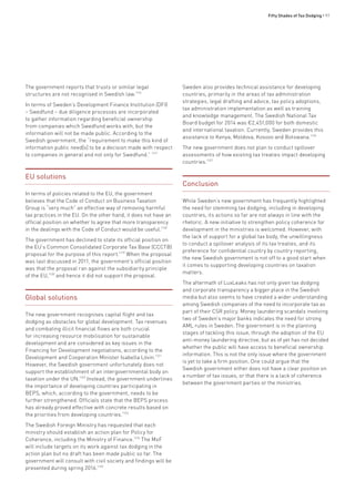 Fifty Shades of Tax Dodging • 97
The government reports that trusts or similar legal
structures are not recognised in Swedish law.1116
In terms of Sweden’s Development Finance Institution (DFI)
– Swedfund – due diligence processes are incorporated
to gather information regarding beneficial ownership
from companies which Swedfund works with, but the
information will not be made public. According to the
Swedish government, the “requirement to make this kind of
information public need[s] to be a decision made with respect
to companies in general and not only for Swedfund.” 1117
EU solutions
In terms of policies related to the EU, the government
believes that the Code of Conduct on Business Taxation
Group is “very much” an effective way of removing harmful
tax practices in the EU. On the other hand, it does not have an
official position on whether to agree that more transparency
in the dealings with the Code of Conduct would be useful.1118
The government has declined to state its official position on
the EU’s Common Consolidated Corporate Tax Base (CCCTB)
proposal for the purpose of this report.1119
When the proposal
was last discussed in 2011, the government’s official position
was that the proposal ran against the subsidiarity principle
of the EU,1120
and hence it did not support the proposal.
Global solutions
The new government recognises capital flight and tax
dodging as obstacles for global development. Tax revenues
and combating illicit financial flows are both crucial
for increasing resource mobilisation for sustainable
development and are considered as key issues in the
Financing for Development negotiations, according to the
Development and Cooperation Minister Isabella Lövin.1121
However, the Swedish government unfortunately does not
support the establishment of an intergovernmental body on
taxation under the UN.1122
Instead, the government underlines
the importance of developing countries participating in
BEPS, which, according to the government, needs to be
further strengthened. Officials state that the BEPS process
has already proved effective with concrete results based on
the priorities from developing countries.1123
The Swedish Foreign Ministry has requested that each
ministry should establish an action plan for Policy for
Coherence, including the Ministry of Finance.1124
The MoF
will include targets on its work against tax dodging in the
action plan but no draft has been made public so far. The
government will consult with civil society and findings will be
presented during spring 2016.1125
Sweden also provides technical assistance for developing
countries, primarily in the areas of tax administration
strategies, legal drafting and advice, tax policy adoptions,
tax administration implementation as well as training
and knowledge management. The Swedish National Tax
Board budget for 2014 was €2,451,000 for both domestic
and international taxation. Currently, Sweden provides this
assistance to Kenya, Moldova, Kosovo and Botswana.1126
The new government does not plan to conduct spillover
assessments of how existing tax treaties impact developing
countries.1127
Conclusion
While Sweden’s new government has frequently highlighted
the need for stemming tax dodging, including in developing
countries, its actions so far are not always in line with the
rhetoric. A new initiative to strengthen policy coherence for
development in the ministries is welcomed. However, with
the lack of support for a global tax body, the unwillingness
to conduct a spillover analysis of its tax treaties, and its
preference for confidential country by country reporting,
the new Swedish government is not off to a good start when
it comes to supporting developing countries on taxation
matters.
The aftermath of LuxLeaks has not only given tax dodging
and corporate transparency a bigger place in the Swedish
media but also seems to have created a wider understanding
among Swedish companies of the need to incorporate tax as
part of their CSR policy. Money laundering scandals involving
two of Sweden’s major banks indicates the need for strong
AML rules in Sweden. The government is in the planning
stages of tackling this issue, through the adoption of the EU
anti-money laundering directive, but as of yet has not decided
whether the public will have access to beneficial ownership
information. This is not the only issue where the government
is yet to take a firm position. One could argue that the
Swedish government either does not have a clear position on
a number of tax issues, or that there is a lack of coherence
between the government parties or the ministries.
 