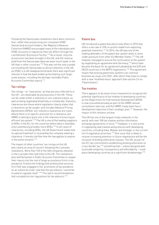 Fifty Shades of Tax Dodging • 99
Following the SwissLeaks revelations there were concerns
that, rather than prosecuting non-compliant HSBC
Switzerland account holders, Her Majesty’s Revenue
Collection (HMRC) encouraged many of the individuals with
HSBC accounts to regularise their tax affairs through the
Liechtenstein Disclosure Facility.1139
As a result, only one
prosecution has been brought in the UK, and the revenue
yield from the SwissLeaks data has been much lower in the
UK than in other countries.1140
This was not the only scandal
surrounding the SwissLeaks to attract attention in the UK;
as HSBC is a UK-headquartered bank there was significant
interest in how the bank ended up facilitating such large-
scale evasion, including the perhaps inevitable Public
Accounts Committee inquiry.1141
Tax rulings
Tax rulings – or ‘clearances’, as they are also referred to in
the UK – are obtainable by any business in the UK. These
can be under either a statutory or non-statutory basis, as
well as being negotiated bilaterally or unilaterally. Statutory
clearances are those where legislation clearly states that
a clearance can be sought, and includes Advance Pricing
Agreements (APAs); non-statutory clearances are cases
where there is no specific provision for a clearance, but
HMRC is willing to grant one in the interests of ensuring an
efficient tax system.1142
The UK is one of the leading suppliers
of APAs in the EU; for the countries where data is available,
only Luxembourg provides more APAs.1143
In all cases of
clearances, including APAs, the UK Government states that
no special treatment is received by the company seeking a
clearance; it merely clarifies how the law applies to anyone
in the same situation.1144
The impact of other countries’ tax rulings on the UK
was clearly an area of concern following the LuxLeaks
revelations. More than 120 of the 360 companies detailed
in the LuxLeaks files had links to the UK. The revelations
also led Parliament’s Public Accounts Committee to reopen
their inquiry into the role of large accountancy firms in tax
avoidance. It led to the findings that professional services
firm PwC was engaged in the “promotion of tax avoidance
on an industrial scale” and that the tax industry “cannot be
trusted to regulate itself.”1145
This led to recommendations
that included stricter regulations for tax advisors.1146
Patent box
UK introduced a patent box which took effect in 2013 that
offers a tax rate of 10% on profits made from exploiting
patented inventions.1147
In 2014, the UK was one of the
leading defenders of the patent box system when it came
under pressure from other EU Member States.1148
The UK
however managed to ensure the continuation of the system
by negotiating an agreement with Germany,1149
which later
became the basis for an agreement adopted by the G20 and
OECD countries in the BEPS negotiations.1150
The agreement
meant that existing patent box systems can continue
business as usual until 2021, after which they have to comply
with a new ‘modified nexus’ approach (see section 3.4 on
‘Patent boxes’).
Tax treaties
There appears to be some minor movement to recognise the
potential significance of tax treaties to developing countries,
as the Department for International Development (DFID)
is now consulted annually as part of the HMRC annual
consultation exercise, and the HMRC treaty team has a
development objective in their strategic plan.1151
However, the
impact of this remains unclear.
The UK has one of the largest treaty networks in the
world, with over 100 tax treaties and tax information
exchange agreements in force.1152
However, it is still active
in negotiating new treaties and protocols with developing
countries, including India, Malawi and Senegal, in the current
list of negotiation priorities.1153
One issue that is likely to
receive increasing attention in future negotiations will be the
inclusion of binding arbitration clauses. The UK, as part of
the G7, has committed to establishing binding arbitration on
cross-border tax,1154
something that – unless designed well
to provide simplicity, transparency and affordability – could
place developing countries at a significant disadvantage.1155
 