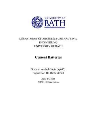  
 
 
 
 
 
DEPARTMENT OF ARCHITECTURE AND CIVIL 
ENGINEERING 
UNIVERSITY OF BATH 
 
 
 
Cement Batteries 
 
 
Student: Anshul Gupta (ag685) 
Supervisor: Dr. Richard Ball 
  
April 14, 2015 
AR30315 Dissertation 
 
 
 
 
 
 
 
 
 
 
 