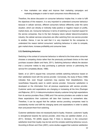 10
 How marketers can adapt and improve their marketing campaigns and
marketing strategies in order to reach consumers more effectively etc.
Therefore, the above discussion on consumer behaviour implies that, in order to fulfil
the objectives of this research, it is very important to understand consumer behaviour
because in cellular services, different consumers behave differently under the same
situation, which can directly or indirectly make positive or negative impact on profits,
market share, etc. Consumer behaviour in terms of switching is an important aspect for
the service companies. Due to the fast changing nature cellular telecommunications
industry, the cellular services consumers are often switching from one service provider
to another. Hence, it can be said that it is very important for the companies to
understand the reason behind consumers’ switching behaviour in order to compete,
gain market share, increase profitability and consumer base.
2.3.2 Switching behaviour
Switching in the context of consumer behaviour is referred to the times when consumer
chooses a competing choice rather than the previously purchased choice on the next
purchase occasion (Babin and Haris, 2011). Switching behaviour reflects the decision
that a consumer makes to stop purchasing a particular service or patronising the
service firm completely (Boote, 1998).
Satish, et al. (2011) argued that, consumers exhibits switching behaviour based on
their satisfaction level with the service provider. Conversely, the study of Roos (1998)
indicates that, even though customers may express their dissatisfaction, they
nevertheless frequently seem to switch service provider. Consumer satisfaction is
developed on the information from all previous experiences with service provider.
Customer wants and expectations are changing or increasing all the time (Paulrajan
and Rajkumar, 2011). In telecommunications industry customer bring high expectations
from its service providers Roos (1998) and if the service providers are unable to meet
these expectations then customers will take their business to somewhere else.
Therefore, it can be argued that the cellular service providing companies need to
consistently monitor and fulfil the changing wants and expectations in order to satisfy
them and prevent them from switching.
Customer satisfaction does not necessarily lead to loyalty. However, customers’ loyalty
is strengthened towards the service provider, when they are satisfied (Satish, et al.,
2011). Similarly, Fill (2005) argues that, if there is decrease in the consumers’
satisfaction level then loyalty may be lost and the complex switching behaviour occurs.
According to Brown and Chen (2001), some studies suggest that customer satisfaction
 