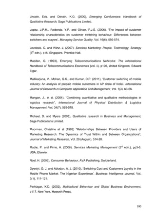100
Lincoln, Eds. and Denzin, K.G. (2000), Emerging Confluences: Handbook of
Qualitative Research, Sage Publications Limited.
Lopez, J.P.M., Redondo, Y.P. and Olivan, F.J.S. (2006), ‘The impact of customer
relationship characteristics on customer switching behaviour: Differences between
switchers and stayers’. Managing Service Quality, Vol. 16(6), 556-574.
Lovelock, C. and Wirtz, J. (2007), Services Marketing: People, Technology, Strategy
(6th
edn.), p15. Singapore, Prentice Hall.
Madden, G. (1993), Emerging Telecommunications Networks: The International
Handbook of Telecommunications Economics (vol. ii), p106, United Kingdom, Edward
Elgar.
Mallikarjuna, V., Mohan, G.K., and Kumar, D.P. (2011), ‘Customer switching of mobile
industry: An analysis of prepaid mobile customers in AP circle of India’. International
Journal of Research in Computer Application and Management, Vol. 1(3), 63-66.
Mangan, J., et al. (2004), “Combining quantitative and qualitative methodologies in
logistics research”, International Journal of Physical Distribution & Logistics
Management, Vol. 34(7), 565-578.
Michael, D. and Myers (2008), Qualitative research in Business and Management,
Sage Publications Limited.
Moorman, Christine et al (1992) “Relationships Between Providers and Users of
Marketing Research: The Dynamics of Trust Within and Between Organizations”,
Journal of Marketing Research, Vol. 29 (August), 314-28.
Mudie, P. and Pirrie, A. (2006), Services Marketing Management (3rd
edn.), pp3-6.
USA, Elsevier.
Noel, H. (2009), Consumer Behaviour, AVA Publishing, Switzerland.
Oyeniyi, O. J. and Abiodun, A. J. (2010), ‘Switching Cost and Customers Loyalty in the
Mobile Phone Market: The Nigerian Experience’. Business Intelligence Journal, Vol.
3(1), 111-121.
Parhizgar, K.D. (2002), Multicultural Behaviour and Global Business Environment,
p117. New York, Haworth Press.
 