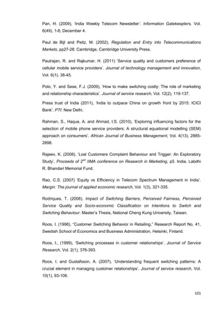 101
Pan, H. (2009), ‘India Weekly Telecom Newsletter’. Information Gatekeepters, Vol.
6(49), 1-8, December 4.
Paul de Bijl and Peitz, M. (2002), Regulation and Entry into Telecommunications
Markets, pp27-28. Cambridge, Cambridge University Press.
Paulrajan, R. and Rajkumar, H. (2011) ‘Service quality and customers preference of
cellular mobile service providers’. Journal of technology management and innovation,
Vol. 6(1), 38-45.
Polo, Y. and Sese, F.J. (2009), ‘How to make switching costly: The role of marketing
and relationship characteristics’. Journal of service research, Vol. 12(2), 119-137.
Press trust of India (2011), ‘India to outpace China on growth front by 2015: ICICI
Bank’. PTI: New Delhi.
Rahman, S., Haque, A. and Ahmad, I.S. (2010), ‘Exploring influencing factors for the
selection of mobile phone service providers: A structural equational modelling (SEM)
approach on consumers’. African Journal of Business Management, Vol. 4(13), 2885-
2898.
Rajeev, K. (2008), ‘Lost Customers Complaint Behaviour and Trigger: An Exploratory
Study’, Proceeds of 2nd
IIMA conference on Research in Marketing, p5. India, Labdhi
R. Bhandari Memorial Fund.
Rao, C.S. (2007) ‘Equity vs Efficiency in Telecom Spectrum Management in India’.
Margin: The journal of applied economic research, Vol. 1(3), 321-335.
Rodriques, T. (2008), Impact of Switching Barriers, Perceived Fairness, Perceived
Service Quality and Socio-economic Classification on Intentions to Switch and
Switching Behaviour. Master’s Thesis, National Cheng Kung University, Taiwan.
Roos, I. (1998), “Customer Switching Behavior in Retailing,” Research Report No. 41,
Swedish School of Economics and Business Administration, Helsinki, Finland.
Roos, I., (1999), ‘Switching processes in customer relationships’. Journal of Service
Research, Vol. 2(1), 376-393.
Roos, I. and Gustafsson, A. (2007), ‘Understanding frequent switching patterns: A
crucial element in managing customer relationships’. Journal of service research, Vol.
10(1), 93-108.
 