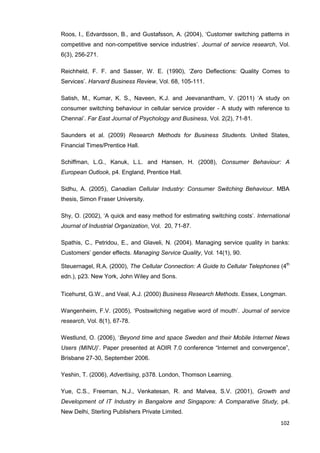102
Roos, I., Edvardsson, B., and Gustafsson, A. (2004), ‘Customer switching patterns in
competitive and non-competitive service industries’. Journal of service research, Vol.
6(3), 256-271.
Reichheld, F. F. and Sasser, W. E. (1990), ‘Zero Deflections: Quality Comes to
Services’. Harvard Business Review, Vol. 68, 105-111.
Satish, M., Kumar, K. S., Naveen, K.J. and Jeevanantham, V. (2011) ‘A study on
consumer switching behaviour in cellular service provider - A study with reference to
Chennai’. Far East Journal of Psychology and Business, Vol. 2(2), 71-81.
Saunders et al. (2009) Research Methods for Business Students. United States,
Financial Times/Prentice Hall.
Schiffman, L.G., Kanuk, L.L. and Hansen, H. (2008), Consumer Behaviour: A
European Outlook, p4. England, Prentice Hall.
Sidhu, A. (2005), Canadian Cellular Industry: Consumer Switching Behaviour. MBA
thesis, Simon Fraser University.
Shy, O. (2002), ‘A quick and easy method for estimating switching costs’. International
Journal of Industrial Organization, Vol. 20, 71-87.
Spathis, C., Petridou, E., and Glaveli, N. (2004). Managing service quality in banks:
Customers’ gender effects. Managing Service Quality, Vol. 14(1), 90.
Steuernagel, R.A. (2000), The Cellular Connection: A Guide to Cellular Telephones (4th
edn.), p23. New York, John Wiley and Sons.
Ticehurst, G.W., and Veal, A.J. (2000) Business Research Methods. Essex, Longman.
Wangenheim, F.V. (2005), ‘Postswitching negative word of mouth’. Journal of service
research, Vol. 8(1), 67-78.
Westlund, O. (2006), ‘Beyond time and space Sweden and their Mobile Internet News
Users (MINU)’. Paper presented at AOIR 7.0 conference “Internet and convergence”,
Brisbane 27-30, September 2006.
Yeshin, T. (2006), Advertising, p378. London, Thomson Learning.
Yue, C.S., Freeman, N.J., Venkatesan, R. and Malvea, S.V. (2001), Growth and
Development of IT Industry in Bangalore and Singapore: A Comparative Study, p4.
New Delhi, Sterling Publishers Private Limited.
 