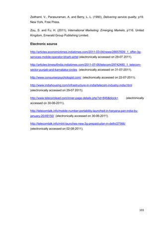103
Zeithaml, V., Parasuraman, A. and Berry, L. L. (1990), Delivering service quality, p19.
New York, Free Press.
Zou, S. and Fu, H. (2011), International Marketing: Emerging Markets, p116. United
Kingdom, Emerald Group Publishing Limited.
Electronic source
http://articles.economictimes.indiatimes.com/2011-03-04/news/28657609_1_offer-3g-
services-mobile-operator-bharti-airtel (electronically accessed on 29-07 2011).
http://articles.timesofindia.indiatimes.com/2011-07-06/telecom/29742480_1_telecom-
sector-punjab-and-karnataka-circles (electronically accessed on 31-07-2011).
http://www.consumerpsychologist.com/ (electronically accessed on 22-07-2011).
http://www.indiahousing.com/infrastructure-in-india/telecom-industry-india.html
(electronically accessed on 29-07 2011).
http://www.telecomlead.com/inner-page-details.php?id=846&block= (electronically
accessed on 30-06-2011).
http://telecomtalk.info/mobile-number-portability-launched-in-haryana-pan-india-by-
january-20/49150/ (electronically accessed on 30-06-2011).
http://telecomtalk.info/mtnl-launches-new-3g-prepaid-plan-in-delhi/27566/
(electronically accessed on 02-08-2011).
 
