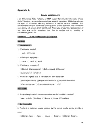 104
Appendix A
Survey questionnaire
I am Mohammed Abdul Raheem, an MBA student from Glyndwr University, Wales,
United Kingdom. I am currently conducting a research towards my MBA dissertation on
the topic of ‘consumer switching behaviour in cellular service providers’. This
questionnaire survey is conducted for the purpose of data collection. We ensure that
your identity will remain strictly confidential. Thank you for your kind consideration. If
you have any further questions, feel free to contact me by emailing at
maraheemp@gmail.com.
Please tick (X) in the bracket to give your opinion
Section 1
 Demographics
1. What is your gender?
( ) Male ( ) Female
2. What is your age group?
( ) 18-24 ( ) 25-29 ( ) 30-35
3. What is your occupation?
( ) Student ( ) professional ( ) Self-employed ( ) labourer
( ) Unemployed ( ) Retired
4. What is the highest level of education you have achieved?
( ) Primary education ( ) High school education ( ) Diploma/certification
( ) Bachelor degree ( ) Post-graduate degree ( ) PhD
SECTION 2
5. Are you likely to switch from current cellular service provider to another?
( ) Very unlikely ( ) Unlikely ( ) Neutral ( ) Likely ( ) Very likely
 Service quality
6. The level of customer service provided by the current cellular service provider is
good.
( ) Strongly Agree ( ) Agree ( ) Neutral ( ) Disagree ( ) Strongly Disagree
 