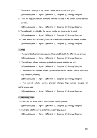 105
7. The network coverage of the current cellular service provider is good.
( ) Strongly Agree ( ) Agree ( ) Neutral ( ) Disagree ( ) Strongly Disagree
8. There are frequent network problems with the services of the current cellular service
provider.
( ) Strongly Agree ( ) Agree ( ) Neutral ( ) Disagree ( ) Strongly Disagree
9. The call quality provided by the current cellular service provider is good.
( ) Strongly Agree ( ) Agree ( ) Neutral ( ) Disagree ( ) Strongly Disagree
10. There was an error/s in billing from the side of the current cellular service provider.
( ) Strongly Agree ( ) Agree ( ) Neutral ( ) Disagree ( ) Strongly Disagree
 Price
11. The current cellular service provider offers suitable tariffs for different age groups.
( ) Strongly Agree ( ) Agree ( ) Neutral ( ) Disagree ( ) Strongly Disagree
12. The call rates offered by the current cellular service provider are high.
( ) Strongly Agree ( ) Agree ( ) Neutral ( ) Disagree ( ) Strongly Disagree
13. The value-added services offered by the current cellular service provider are costly
(Eg. Voicemail, internet)
( ) Strongly Agree ( ) Agree ( ) Neutral ( ) Disagree ( ) Strongly Disagree
14. The current cellular service provider charges high service charges for
recharges/top-ups.
( ) Strongly Agree ( ) Agree ( ) Neutral ( ) Disagree ( ) Strongly Disagree
 Switching costs
15. It will take too much time to switch to new service provider.
( ) Strongly Agree ( ) Agree ( ) Neutral ( ) Disagree ( ) Strongly Disagree
16. It will cost lot of money to switch to new service provider.
( ) Strongly Agree ( ) Agree ( ) Neutral ( ) Disagree ( ) Strongly Disagree
 