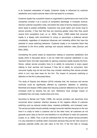 11
is an important antecedent of loyalty. Customer loyalty is influenced by customer
satisfaction and a loyal customer base is the real asset for a company.
Customer loyalty has a powerful impact on organisation’s performance and most of the
companies consider it as a source of competitive advantage. It increases revenue,
reduces customer acquisition costs, and lowers the costs of serving repeat purchasers,
which leads to greater profitability. Customers may avoid switch and remain loyal to
service provider, if they feel that they are receiving greater value than they would
receive from competitors (Lam, et. al., 2004). Oliver, (1999) stated that consumer
loyalty is a deeply held commitment to re-buy or repurchase a preferred service
consistently, regardless of situational influences and marketing efforts that have the
potential to cause switching behaviour. Customer loyalty is an important factor that
contributes to the firm’s profits, earnings and reduces defection rates (Duncan and
Elliot, 2002).
Considering the points raised by researchers relating to customers satisfaction and
loyalty which is discussed above, it can be noted that customer satisfaction is very
important factor and high responsible for gaining customers loyalty towards the firms.
Hence, cellular service providers have to to satisfy its consumers in every aspect
relating to their services and because if they fail to satisfy its consumers, then
consumer loyalty may be lost and they may consider switching their service provider
which in turn may bear loses for the firm. The impact of consumer switching or
defection on the firm is discussed below.
The study of Oyeniyi and Abiodun (2010) indicates that, the revenues and service
continuity could be significantly affected by customers’ defection or switching.
Reichheld and Sasser (1990) states that reducing customer defections by five per cent
increased profit by seventy five per cent. Defections have stronger impact on
profitability than unit costs, market share and more.
According to Bansal and Taylor (1999), the service providers are becoming more
concerned about customer retention because of the negative effects of customer
switching such as reduced market share, impaired profitability, and increased costs.
The service providers should carefully manage consumer retention because on the one
hand it is costly to retain a customer and on the other hand, all customers do not
generate same value to the firm and therefore it is not efficient to retain all customers
(Lopez, et. al., 2006). Thus, it can be understood that, for the cellular service providers
it is very important to carefully retain consumers because they are the main source to
generate potential profits and add value to the firm. If the firm fails to manage
 