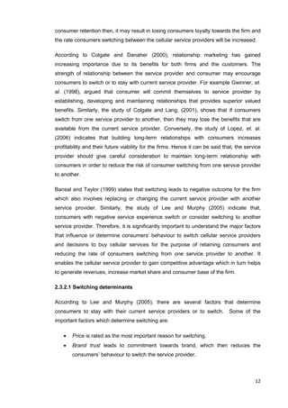 12
consumer retention then, it may result in losing consumers loyalty towards the firm and
the rate consumers switching between the cellular service providers will be increased.
According to Colgate and Danaher (2000), relationship marketing has gained
increasing importance due to its benefits for both firms and the customers. The
strength of relationship between the service provider and consumer may encourage
consumers to switch or to stay with current service provider. For example Gwinner, et.
al. (1998), argued that consumer will commit themselves to service provider by
establishing, developing and maintaining relationships that provides superior valued
benefits. Similarly, the study of Colgate and Lang, (2001), shows that if consumers
switch from one service provider to another, then they may lose the benefits that are
available from the current service provider. Conversely, the study of Lopez, et. al.
(2006) indicates that building long-term relationships with consumers increases
profitability and their future viability for the firms. Hence it can be said that, the service
provider should give careful consideration to maintain long-term relationship with
consumers in order to reduce the risk of consumer switching from one service provider
to another.
Bansal and Taylor (1999) states that switching leads to negative outcome for the firm
which also involves replacing or changing the current service provider with another
service provider. Similarly, the study of Lee and Murphy (2005) indicate that,
consumers with negative service experience switch or consider switching to another
service provider. Therefore, it is significantly important to understand the major factors
that influence or determine consumers’ behaviour to switch cellular service providers
and decisions to buy cellular services for the purpose of retaining consumers and
reducing the rate of consumers switching from one service provider to another. It
enables the cellular service provider to gain competitive advantage which in turn helps
to generate revenues, increase market share and consumer base of the firm.
2.3.2.1 Switching determinants
According to Lee and Murphy (2005), there are several factors that determine
consumers to stay with their current service providers or to switch. Some of the
important factors which determine switching are:
 Price is rated as the most important reason for switching.
 Brand trust leads to commitment towards brand, which then reduces the
consumers’ behaviour to switch the service provider.
 