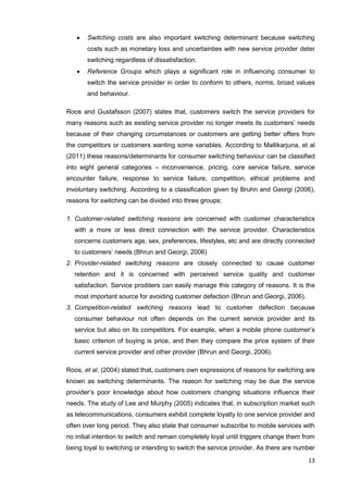 13
 Switching costs are also important switching determinant because switching
costs such as monetary loss and uncertainties with new service provider deter
switching regardless of dissatisfaction.
 Reference Groups which plays a significant role in influencing consumer to
switch the service provider in order to conform to others, norms, broad values
and behaviour.
Roos and Gustafsson (2007) states that, customers switch the service providers for
many reasons such as existing service provider no longer meets its customers’ needs
because of their changing circumstances or customers are getting better offers from
the competitors or customers wanting some variables. According to Mallikarjuna, et al
(2011) these reasons/determinants for consumer switching behaviour can be classified
into eight general categories – inconvenience, pricing, core service failure, service
encounter failure, response to service failure, competition, ethical problems and
involuntary switching. According to a classification given by Bruhn and Georgi (2006),
reasons for switching can be divided into three groups:
1. Customer-related switching reasons are concerned with customer characteristics
with a more or less direct connection with the service provider. Characteristics
concerns customers age, sex, preferences, lifestyles, etc and are directly connected
to customers’ needs (Bhrun and Georgi, 2006)
2. Provider-related switching reasons are closely connected to cause customer
retention and it is concerned with perceived service quality and customer
satisfaction. Service prodders can easily manage this category of reasons. It is the
most important source for avoiding customer defection (Bhrun and Georgi, 2006).
3. Competition-related switching reasons lead to customer defection because
consumer behaviour not often depends on the current service provider and its
service but also on its competitors. For example, when a mobile phone customer’s
basic criterion of buying is price, and then they compare the price system of their
current service provider and other provider (Bhrun and Georgi, 2006).
Roos, et al. (2004) stated that, customers own expressions of reasons for switching are
known as switching determinants. The reason for switching may be due the service
provider’s poor knowledge about how customers changing situations influence their
needs. The study of Lee and Murphy (2005) indicates that, in subscription market such
as telecommunications, consumers exhibit complete loyalty to one service provider and
often over long period. They also state that consumer subscribe to mobile services with
no initial intention to switch and remain completely loyal until triggers change them from
being loyal to switching or intending to switch the service provider. As there are number
 