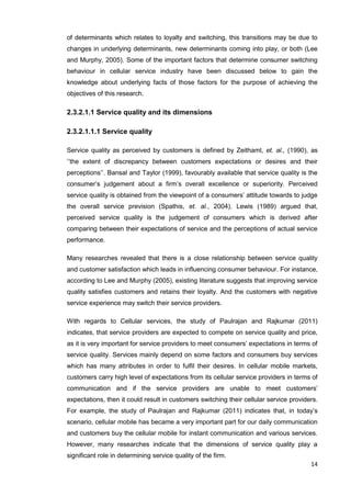14
of determinants which relates to loyalty and switching, this transitions may be due to
changes in underlying determinants, new determinants coming into play, or both (Lee
and Murphy, 2005). Some of the important factors that determine consumer switching
behaviour in cellular service industry have been discussed below to gain the
knowledge about underlying facts of those factors for the purpose of achieving the
objectives of this research.
2.3.2.1.1 Service quality and its dimensions
2.3.2.1.1.1 Service quality
Service quality as perceived by customers is defined by Zeithaml, et. al., (1990), as
‘’the extent of discrepancy between customers expectations or desires and their
perceptions’’. Bansal and Taylor (1999), favourably available that service quality is the
consumer’s judgement about a firm’s overall excellence or superiority. Perceived
service quality is obtained from the viewpoint of a consumers’ attitude towards to judge
the overall service prevision (Spathis, et. al., 2004). Lewis (1989) argued that,
perceived service quality is the judgement of consumers which is derived after
comparing between their expectations of service and the perceptions of actual service
performance.
Many researches revealed that there is a close relationship between service quality
and customer satisfaction which leads in influencing consumer behaviour. For instance,
according to Lee and Murphy (2005), existing literature suggests that improving service
quality satisfies customers and retains their loyalty. And the customers with negative
service experience may switch their service providers.
With regards to Cellular services, the study of Paulrajan and Rajkumar (2011)
indicates, that service providers are expected to compete on service quality and price,
as it is very important for service providers to meet consumers’ expectations in terms of
service quality. Services mainly depend on some factors and consumers buy services
which has many attributes in order to fulfil their desires. In cellular mobile markets,
customers carry high level of expectations from its cellular service providers in terms of
communication and if the service providers are unable to meet customers’
expectations, then it could result in customers switching their cellular service providers.
For example, the study of Paulrajan and Rajkumar (2011) indicates that, in today’s
scenario, cellular mobile has became a very important part for our daily communication
and customers buy the cellular mobile for instant communication and various services.
However, many researches indicate that the dimensions of service quality play a
significant role in determining service quality of the firm.
 