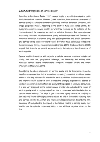 15
2.3.2.1.1.2 Dimensions of service quality
According to Cronin and Taylor (1992), service quality is a multi-dimensional or multi-
attribute construct. However, Gronoos (1990) noted that, there are three dimensions of
service quality i.e. functional dimension (process), technical dimension (outcome), and
image (corporate image). According to the study of Kang and James (2004), the
customers perceives service quality as what they receives as the outcome of the
process in which the resources are used i.e. technical dimension. But more often and
importantly customers perceives service quality as how the process itself functions i.e.
functional dimension. Customers bring their past experiences and overall perceptions
of a service firm to each encounter because they often have continuous contact with
the same service firm i.e. image dimension (Gronoos, 2001). Brady and Cronin (2001)
argued that, there is no general agreement as to the nature of the dimensions of
service quality.
Service quality dimensions with regards to cellular services providers include call
quality, call drop rate, geographical coverage, call forwarding and waiting, short
message service, mobile entertainment, complaint redressal system and others
(Paurajan and Rajkumar, 2011).
Considering the above discussion on service quality and its dimensions, it can be
therefore understood that, in the scenario of increasing competition in cellular service
industry, it is very important for the cellular service providers to continuously monitor
and improve service quality in order to meet the changing expectations, desires or
wants of consumers in terms of service quality for the purpose of satisfying consumers.
It is also very important for the cellular service providers to understand the impact of
service quality which is playing a significant role in consumers’ switching behaviour in
cellular service industry. This helps to gain consumers loyalty towards the company. It
can also help cellular service providers to reduce the rate of consumers’ switching from
one service provider to another, and retain and attract consumers towards the firm.
Ignorance of understanding the impact of the factors relating to service quality may
lead to lose the potential consumers, which in turn will have negative impact on the
firm.
 
