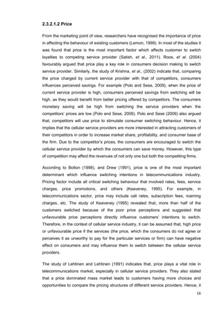 16
2.3.2.1.2 Price
From the marketing point of view, researchers have recognised the importance of price
in affecting the behaviour of existing customers (Lemon, 1999). In most of the studies it
was found that price is the most important factor which affects customer to switch
loyalties to competing service provider (Satish, et al., 2011). Roos, et al. (2004)
favourably argued that price play a key role in consumers decision making to switch
service provider. Similarly, the study of Krishna, et al., (2002) indicate that, comparing
the price charged by current service provider with that of competitors, consumers
influences perceived savings. For example (Polo and Sese, 2009), when the price of
current service provider is high, consumers perceived savings from switching will be
high, as they would benefit from better pricing offered by competitors. The consumers
monetary saving will be high from switching the service providers when the
competitors’ prices are low (Polo and Sese, 2009). Polo and Sese (2009) also argued
that, competitors will use price to stimulate consumer switching behaviour. Hence, it
implies that the cellular service providers are more interested in attracting customers of
their competitors in order to increase market share, profitability, and consumer base of
the firm. Due to the competitor’s prices, the consumers are encouraged to switch the
cellular service provider by which the consumers can save money. However, this type
of competition may affect the revenues of not only one but both the competiting firms.
According to Bolton (1998), and Drew (1991), price is one of the most important
determinant which influence switching intentions in telecommunications industry.
Pricing factor include all critical switching behaviour that involved rates, fees, service
charges, price promotions, and others (Keaveney, 1995). For example, in
telecommunications sector, price may include call rates, subscription fees, roaming
charges, etc. The study of Keaveney (1995) revealed that, more than half of the
customers switched because of the poor price perceptions and suggested that
unfavourable price perceptions directly influence customers’ intentions to switch.
Therefore, in the context of cellular service industry, it can be assumed that, high price
or unfavourable price if the services (the price, which the consumers do not agree or
perceives it as unworthy to pay for the particular services or firm) can have negative
effect on consumers and may influence them to switch between the cellular service
providers.
The study of Lehtinen and Lehtinen (1991) indicates that, price plays a vital role in
telecommunications market, especially in cellular service providers. They also stated
that a price dominated mass market leads to customers having more choices and
opportunities to compare the pricing structures of different service providers. Hence, it
 