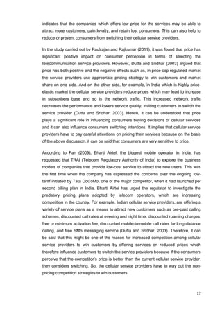 17
indicates that the companies which offers low price for the services may be able to
attract more customers, gain loyalty, and retain lost consumers. This can also help to
reduce or prevent consumers from switching their cellular service providers.
In the study carried out by Paulrajan and Rajkumar (2011), it was found that price has
significant positive impact on consumer perception in terms of selecting the
telecommunication service providers. However, Dutta and Sridhar (2003) argued that
price has both positive and the negative effects such as, in price-cap regulated market
the service providers use appropriate pricing strategy to win customers and market
share on one side. And on the other side, for example, in India which is highly price-
elastic market the cellular service providers reduce prices which may lead to increase
in subscribers base and so is the network traffic. This increased network traffic
decreases the performance and lowers service quality, inviting customers to switch the
service provider (Dutta and Sridhar, 2003). Hence, it can be understood that price
plays a significant role in influencing consumers buying decisions of cellular services
and it can also influence consumers switching intentions. It implies that cellular service
providers have to pay careful attentions on pricing their services because on the basis
of the above discussion, it can be said that consumers are very sensitive to price.
According to Pan (2009), Bharti Airtel, the biggest mobile operator in India, has
requested that TRAI (Telecom Regulatory Authority of India) to explore the business
models of companies that provide low-cost service to attract the new users. This was
the first time when the company has expressed the concerns over the ongoing low-
tariff initiated by Tata DoCoMo, one of the major competitor, when it had launched per
second billing plan in India. Bharti Airtel has urged the regulator to investigate the
predatory pricing plans adopted by telecom operators, which are increasing
competition in the country. For example, Indian cellular service providers, are offering a
variety of service plans as a means to attract new customers such as pre-paid calling
schemes, discounted call rates at evening and night time, discounted roaming charges,
free or minimum activation fee, discounted mobile-to-mobile call rates for long distance
calling, and free SMS messaging service (Dutta and Sridhar, 2003). Therefore, it can
be said that this might be one of the reason for increased competition among cellular
service providers to win customers by offering services on reduced prices which
therefore influence customers to switch the service providers because if the consumers
perceive that the competitor’s price is better than the current cellular service provider,
they considers switching. So, the cellular service providers have to way out the non-
pricing competition strategies to win customers.
 