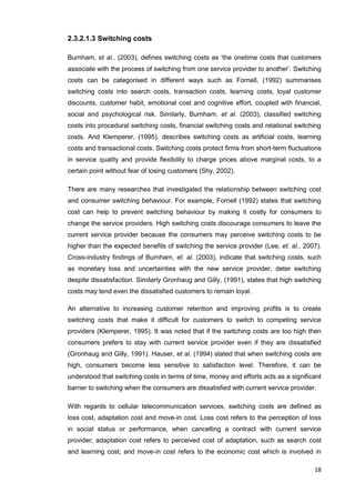 18
2.3.2.1.3 Switching costs
Burnham, et al., (2003), defines switching costs as ‘the onetime costs that customers
associate with the process of switching from one service provider to another’. Switching
costs can be categorised in different ways such as Fornell, (1992) summarises
switching costs into search costs, transaction costs, learning costs, loyal customer
discounts, customer habit, emotional cost and cognitive effort, coupled with financial,
social and psychological risk. Similarly, Burnham, et al. (2003), classified switching
costs into procedural switching costs, financial switching costs and relational switching
costs. And Klemperer, (1995), describes switching costs as artificial costs, learning
costs and transactional costs. Switching costs protect firms from short-term fluctuations
in service quality and provide flexibility to charge prices above marginal costs, to a
certain point without fear of losing customers (Shy, 2002).
There are many researches that investigated the relationship between switching cost
and consumer switching behaviour. For example, Fornell (1992) states that switching
cost can help to prevent switching behaviour by making it costly for consumers to
change the service providers. High switching costs discourage consumers to leave the
current service provider because the consumers may perceive switching costs to be
higher than the expected benefits of switching the service provider (Lee, et. al., 2007).
Cross-industry findings of Burnham, et. al. (2003), indicate that switching costs, such
as monetary loss and uncertainties with the new service provider, deter switching
despite dissatisfaction. Similarly Gronhaug and Gilly, (1991), states that high switching
costs may tend even the dissatisfied customers to remain loyal.
An alternative to increasing customer retention and improving profits is to create
switching costs that make it difficult for customers to switch to competing service
providers (Klemperer, 1995). It was noted that if the switching costs are too high then
consumers prefers to stay with current service provider even if they are dissatisfied
(Gronhaug and Gilly, 1991). Hauser, et al. (1994) stated that when switching costs are
high, consumers become less sensitive to satisfaction level. Therefore, it can be
understood that switching costs in terms of time, money and efforts acts as a significant
barrier to switching when the consumers are dissatisfied with current service provider.
With regards to cellular telecommunication services, switching costs are defined as
loss cost, adaptation cost and move-in cost. Loss cost refers to the perception of loss
in social status or performance, when cancelling a contract with current service
provider; adaptation cost refers to perceived cost of adaptation, such as search cost
and learning cost; and move-in cost refers to the economic cost which is involved in
 