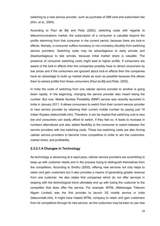 19
switching to a new service provider, such as purchase of SIM card and subscribers fee
(Kim, et al., 2004).
According to Paul de Bijl and Peitz (2002), switching costs with regards to
telecommunications market, the subscription of a consumer is valuable beyond the
profits stemming from that consumer in the current period, because there are lock-in
effects. Namely, a consumer suffers monetary or non-monetary disutility from switching
service providers. Switching costs may be advantageous to early arrivals and
disadvantageous to late arrivals, because initial market share is valuable. The
presence of consumer switching costs might lead to higher profits. If consumers are
aware of the lock-in effects then the companies possibly have to attract consumers by
low prices and if the consumers are ignorant about lock-in effects then the companies
have an advantage to build up market share as soon as possible because this allows
them to extract profits from these consumers (Paul de Bijl and Peitz, 2002).
In India the costs of switching from one cellular service provider to another is going
down rapidly. In the beginning, changing the service provider also meant losing the
number. But now, Mobile Number Portability (MNP) service was recently launched in
India in January 2011. It allows consumers to switch from their current service provider
to new service provider by retaining their current mobile number by paying just 19
Indian Rupees (telecomtalk.info). Therefore, it can be implied that switching cost is very
low and consumers can easily afford to switch, if they feel so. It leads to increase in
numbers alternatives and also added flexibility to the consumer to switch between the
service providers with low switching costs. These low switching costs are also forcing
cellular service providers to become more competitive in order to win the customers,
market share, and profitability.
2.3.2.1.4 Changes in Technology
As technology is advancing at a rapid pace, cellular service providers are scrambling to
keep up with customer needs and in the process trying to distinguish themselves from
the competitors. According to Sindhu (2005), offering new services not only helps to
retain and gain customers but it also provides a means of generating greater revenue
from one customer. He also states that companies which do not offer services in
keeping with the technological trend ultimately end up with losing the customer to the
competitor that does offer the service. For example, MTNL (Mahanagar Telecom
Nigam Limited) was the first provider to launch 3G mobile service in India
(telecomtalk.info). It might have helped MTNL company to retain and gain customers
from its competitors through its new service, as the customers may be keen to use new
 