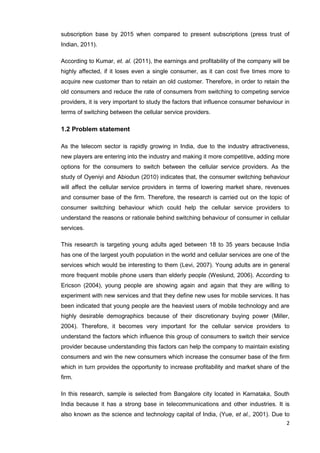2
subscription base by 2015 when compared to present subscriptions (press trust of
Indian, 2011).
According to Kumar, et. al. (2011), the earnings and profitability of the company will be
highly affected, if it loses even a single consumer, as it can cost five times more to
acquire new customer than to retain an old customer. Therefore, in order to retain the
old consumers and reduce the rate of consumers from switching to competing service
providers, it is very important to study the factors that influence consumer behaviour in
terms of switching between the cellular service providers.
1.2 Problem statement
As the telecom sector is rapidly growing in India, due to the industry attractiveness,
new players are entering into the industry and making it more competitive, adding more
options for the consumers to switch between the cellular service providers. As the
study of Oyeniyi and Abiodun (2010) indicates that, the consumer switching behaviour
will affect the cellular service providers in terms of lowering market share, revenues
and consumer base of the firm. Therefore, the research is carried out on the topic of
consumer switching behaviour which could help the cellular service providers to
understand the reasons or rationale behind switching behaviour of consumer in cellular
services.
This research is targeting young adults aged between 18 to 35 years because India
has one of the largest youth population in the world and cellular services are one of the
services which would be interesting to them (Levi, 2007). Young adults are in general
more frequent mobile phone users than elderly people (Weslund, 2006). According to
Ericson (2004), young people are showing again and again that they are willing to
experiment with new services and that they define new uses for mobile services. It has
been indicated that young people are the heaviest users of mobile technology and are
highly desirable demographics because of their discretionary buying power (Miller,
2004). Therefore, it becomes very important for the cellular service providers to
understand the factors which influence this group of consumers to switch their service
provider because understanding this factors can help the company to maintain existing
consumers and win the new consumers which increase the consumer base of the firm
which in turn provides the opportunity to increase profitability and market share of the
firm.
In this research, sample is selected from Bangalore city located in Karnataka, South
India because it has a strong base in telecommunications and other industries. It is
also known as the science and technology capital of India, (Yue, et al., 2001). Due to
 