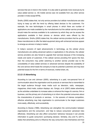 20
services that are in trend in the market. It is also able to generate more revenues by its
value added service i.e. 3G mobile service was not available from any other service
provider in India except MTNL.
Sindhu (2005) states that, not only service providers but cellular manufactures are also
trying to keep up with the trend by offering latest devices to the customers. For
example, the new technologies in smart phones in which there are number of
applications are made available by the manufacturers but the cellular service providers
should make the services available to its customers by which they can be access the
applications available in their phones or devices which were offered by the
manufacturers. Sindhu (2005) states that, the cellular service providers that tie up with
these manufacturers to offer the latest equipment along with enhanced services appear
to emerge as winners in today’s market.
In today’s scenario of rapid advancements in technology, as the cellular phone
manufacturers are adding advanced options or applications in the phones, the cellular
service providers are also forced to upgrade their services because of the increasing
needs and wants of customers. If the cellular service providing firm ignore this fact,
then the consumers may prefer switching to another service provider due to the
unavailability of value added services or advanced services despite the availability of
the core service which leads the company to lose its potential customers and may bear
potential losses for the firm in terms of revenues, market share, etc.
2.3.2.1.5 Advertising
According to Lee and Johnson (2005), advertising is a paid, non-personal form of
communication about the organisation and its products or services that is transmitted to
the target audience through mass media such as television, radio, newspaper,
magazines, direct mails, outdoor displays, etc. Cengiz, et al. (2007) states advertising
as the activities undertaken to increase sales or enhance the image of a service, firm or
business, and the primary aim of advertising is to inform the potential consumers about
the characteristics of products or services. In the scenario of intense competition,
effective advertising may help organisation to communicate to the target customers
more easily, effectively, and successfully.
According to Davies (1996), Advertising can strengthen the communication between
organisations and the consumers’, and help to reduce consumers’ perceived risks
effectively. Advertising can also affect consumers’ behaviour because it can provide
information to guide consumers’ purchasing decision. Similarly, Zou and Fu (2011),
states that advertising aims to influence the way consumers view themselves and how
 