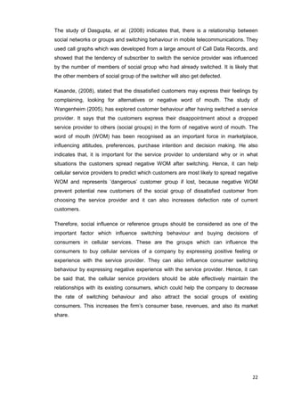 22
The study of Dasgupta, et al. (2008) indicates that, there is a relationship between
social networks or groups and switching behaviour in mobile telecommunications. They
used call graphs which was developed from a large amount of Call Data Records, and
showed that the tendency of subscriber to switch the service provider was influenced
by the number of members of social group who had already switched. It is likely that
the other members of social group of the switcher will also get defected.
Kasande, (2008), stated that the dissatisfied customers may express their feelings by
complaining, looking for alternatives or negative word of mouth. The study of
Wangenheim (2005), has explored customer behaviour after having switched a service
provider. It says that the customers express their disappointment about a dropped
service provider to others (social groups) in the form of negative word of mouth. The
word of mouth (WOM) has been recognised as an important force in marketplace,
influencing attitudes, preferences, purchase intention and decision making. He also
indicates that, it is important for the service provider to understand why or in what
situations the customers spread negative WOM after switching. Hence, it can help
cellular service providers to predict which customers are most likely to spread negative
WOM and represents ‘dangerous’ customer group if lost, because negative WOM
prevent potential new customers of the social group of dissatisfied customer from
choosing the service provider and it can also increases defection rate of current
customers.
Therefore, social influence or reference groups should be considered as one of the
important factor which influence switching behaviour and buying decisions of
consumers in cellular services. These are the groups which can influence the
consumers to buy cellular services of a company by expressing positive feeling or
experience with the service provider. They can also influence consumer switching
behaviour by expressing negative experience with the service provider. Hence, it can
be said that, the cellular service providers should be able effectively maintain the
relationships with its existing consumers, which could help the company to decrease
the rate of switching behaviour and also attract the social groups of existing
consumers. This increases the firm’s consumer base, revenues, and also its market
share.
 