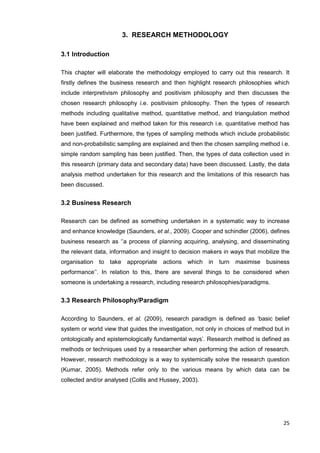 25
3. RESEARCH METHODOLOGY
3.1 Introduction
This chapter will elaborate the methodology employed to carry out this research. It
firstly defines the business research and then highlight research philosophies which
include interpretivism philosophy and positivism philosophy and then discusses the
chosen research philosophy i.e. positivisim philosophy. Then the types of research
methods including qualitative method, quantitative method, and triangulation method
have been explained and method taken for this research i.e. quantitative method has
been justified. Furthermore, the types of sampling methods which include probabilistic
and non-probabilistic sampling are explained and then the chosen sampling method i.e.
simple random sampling has been justified. Then, the types of data collection used in
this research (primary data and secondary data) have been discussed. Lastly, the data
analysis method undertaken for this research and the limitations of this research has
been discussed.
3.2 Business Research
Research can be defined as something undertaken in a systematic way to increase
and enhance knowledge (Saunders, et al., 2009). Cooper and schindler (2006), defines
business research as ‘’a process of planning acquiring, analysing, and disseminating
the relevant data, information and insight to decision makers in ways that mobilize the
organisation to take appropriate actions which in turn maximise business
performance’’. In relation to this, there are several things to be considered when
someone is undertaking a research, including research philosophies/paradigms.
3.3 Research Philosophy/Paradigm
According to Saunders, et al. (2009), research paradigm is defined as ‘basic belief
system or world view that guides the investigation, not only in choices of method but in
ontologically and epistemologically fundamental ways’. Research method is defined as
methods or techniques used by a researcher when performing the action of research.
However, research methodology is a way to systemically solve the research question
(Kumar, 2005). Methods refer only to the various means by which data can be
collected and/or analysed (Collis and Hussey, 2003).
 
