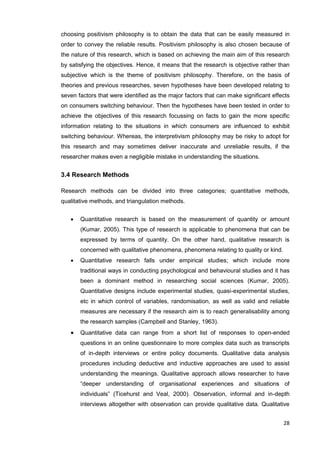 28
choosing positivism philosophy is to obtain the data that can be easily measured in
order to convey the reliable results. Positivism philosophy is also chosen because of
the nature of this research, which is based on achieving the main aim of this research
by satisfying the objectives. Hence, it means that the research is objective rather than
subjective which is the theme of positivism philosophy. Therefore, on the basis of
theories and previous researches, seven hypotheses have been developed relating to
seven factors that were identified as the major factors that can make significant effects
on consumers switching behaviour. Then the hypotheses have been tested in order to
achieve the objectives of this research focussing on facts to gain the more specific
information relating to the situations in which consumers are influenced to exhibit
switching behaviour. Whereas, the interpretivism philosophy may be risky to adopt for
this research and may sometimes deliver inaccurate and unreliable results, if the
researcher makes even a negligible mistake in understanding the situations.
3.4 Research Methods
Research methods can be divided into three categories; quantitative methods,
qualitative methods, and triangulation methods.
 Quantitative research is based on the measurement of quantity or amount
(Kumar, 2005). This type of research is applicable to phenomena that can be
expressed by terms of quantity. On the other hand, qualitative research is
concerned with qualitative phenomena, phenomena relating to quality or kind.
 Quantitative research falls under empirical studies; which include more
traditional ways in conducting psychological and behavioural studies and it has
been a dominant method in researching social sciences (Kumar, 2005).
Quantitative designs include experimental studies, quasi-experimental studies,
etc in which control of variables, randomisation, as well as valid and reliable
measures are necessary if the research aim is to reach generalisability among
the research samples (Campbell and Stanley, 1963).
 Quantitative data can range from a short list of responses to open-ended
questions in an online questionnaire to more complex data such as transcripts
of in-depth interviews or entire policy documents. Qualitative data analysis
procedures including deductive and inductive approaches are used to assist
understanding the meanings. Qualitative approach allows researcher to have
“deeper understanding of organisational experiences and situations of
individuals” (Ticehurst and Veal, 2000). Observation, informal and in-depth
interviews altogether with observation can provide qualitative data. Qualitative
 