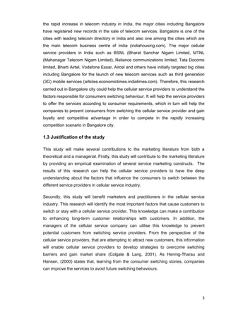 3
the rapid increase in telecom industry in India, the major cities including Bangalore
have registered new records in the sale of telecom services. Bangalore is one of the
cities with leading telecom directory in India and also one among the cities which are
the main telecom business centre of India (indiahousing.com). The major cellular
service providers in India such as BSNL (Bharat Sanchar Nigam Limited, MTNL
(Mahanagar Telecom Nigam Limited), Reliance communications limited, Tata Docomo
limited, Bharti Airtel, Vodafone Essar, Aircel and others have initially targeted big cities
including Bangalore for the launch of new telecom services such as third generation
(3G) mobile services (articles.economictimes.indiatimes.com). Therefore, this research
carried out in Bangalore city could help the cellular service providers to understand the
factors responsible for consumers switching behaviour. It will help the service providers
to offer the services according to consumer requirements, which in turn will help the
companies to prevent consumers from switching the cellular service provider and gain
loyalty and competitive advantage in order to compete in the rapidly increasing
competition scenario in Bangalore city.
1.3 Justification of the study
This study will make several contributions to the marketing literature from both a
theoretical and a managerial. Firstly, this study will contribute to the marketing literature
by providing an empirical examination of several service marketing constructs. The
results of this research can help the cellular service providers to have the deep
understanding about the factors that influence the consumers to switch between the
different service providers in cellular service industry.
Secondly, this study will benefit marketers and practitioners in the cellular service
industry. This research will identify the most important factors that cause customers to
switch or stay with a cellular service provider. This knowledge can make a contribution
to enhancing long-term customer relationships with customers. In addition, the
managers of the cellular service company can utilise this knowledge to prevent
potential customers from switching service providers. From the perspective of the
cellular service providers, that are attempting to attract new customers, this information
will enable cellular service providers to develop strategies to overcome switching
barriers and gain market share (Colgate & Lang, 2001). As Hennig-Tharau and
Hansen, (2000) states that, learning from the consumer switching stories, companies
can improve the services to avoid future switching behaviours.
 