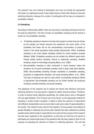 32
this research may incur biasing of participants and may not provide the appropriate
information on significance level of each determinant or factor that influence consumer
switching behaviour because the number of participants will be less as compared to
quantitative method.
3.5 Sampling
According to Denscombe (2003), there are two kinds of sampling techniques that can
be used by researchers. The first is known as ‘probability’ sampling and the second is
known as ‘non-probability’ sampling.
 Probability sampling is based on the idea that people or events that are chosen
as the sample are chosen because the researcher has some notion of the
probability that these will be the representative cross-section of people or
events in the whole population being studied (Denscombe, 2003). Probability
sampling is the most utilised sampling method for social research purpose
(Babbie, 2008). Probability sampling can be divided into different types which
include simple random sampling, interval or systematic sampling, stratified
sampling, cluster or multi-stage sampling (Bless, et al., 2006).
 Non-probability sampling is often conducted in social research where the
situations do not permit probability samples used in large scale basis (Babbie,
2008). Non-probability sampling includes accidental or availability sampling,
purposive or judgemental sampling, and quota sampling (Bless, et al., 2006).
This type of sampling can also be used where no probability sampling method
is appropriate. Non-probability sampling can be further divided into purposive
sampling, snowball sampling, and quota sampling.
The objectives of this research are to explore the factors that influence consumers
switching behaviour of young adults in regards to cellular service providers. Therefore,
in order to achieve these objectives specifically, the mobile phone users in Bangalore
who are aged between 18 to 35 years are to be chosen, so the appropriate method for
sampling is ‘simple random sampling’. It helps to obtain the opinions of respondents
with different characteristics and can also help to add some extent of generalisability in
the results. This method is also used for this research, for the purpose of providing the
greater flexibility in collecting the primary data. Sample has been collected by sending
questionnaires electronically to respondents via e-mail and the purpose of this research
has also been explained to the respondents, so that they can feel free and secure to
participate and respond genuinely to the questions that has been asked to them for the
purpose of evaluating the influence of factors on switching behaviour. This will add
 