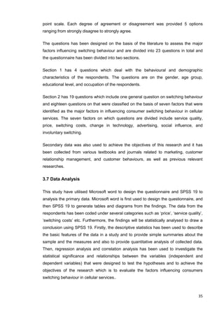 35
point scale. Each degree of agreement or disagreement was provided 5 options
ranging from strongly disagree to strongly agree.
The questions has been designed on the basis of the literature to assess the major
factors influencing switching behaviour and are divided into 23 questions in total and
the questionnaire has been divided into two sections.
Section 1 has 4 questions which deal with the behavioural and demographic
characteristics of the respondents. The questions are on the gender, age group,
educational level, and occupation of the respondents.
Section 2 has 19 questions which include one general question on switching behaviour
and eighteen questions on that were classified on the basis of seven factors that were
identified as the major factors in influencing consumer switching behaviour in cellular
services. The seven factors on which questions are divided include service quality,
price, switching costs, change in technology, advertising, social influence, and
involuntary switching.
Secondary data was also used to achieve the objectives of this research and it has
been collected from various textbooks and journals related to marketing, customer
relationship management, and customer behaviours, as well as previous relevant
researches.
3.7 Data Analysis
This study have utilised Microsoft word to design the questionnaire and SPSS 19 to
analysis the primary data. Microsoft word is first used to design the questionnaire, and
then SPSS 19 to generate tables and diagrams from the findings. The data from the
respondents has been coded under several categories such as ‘price’, ‘service quality’,
‘switching costs’ etc. Furthermore, the findings will be statistically analysed to draw a
conclusion using SPSS 19. Firstly, the descriptive statistics has been used to describe
the basic features of the data in a study and to provide simple summaries about the
sample and the measures and also to provide quantitative analysis of collected data.
Then, regression analysis and correlation analysis has been used to investigate the
statistical significance and relationships between the variables (independent and
dependent variables) that were designed to test the hypotheses and to achieve the
objectives of the research which is to evaluate the factors influencing consumers
switching behaviour in cellular services..
 