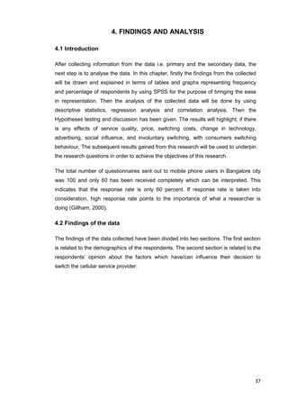 37
4. FINDINGS AND ANALYSIS
4.1 Introduction
After collecting information from the data i.e. primary and the secondary data, the
next step is to analyse the data. In this chapter, firstly the findings from the collected
will be drawn and explained in terms of tables and graphs representing frequency
and percentage of respondents by using SPSS for the purpose of bringing the ease
in representation. Then the analysis of the collected data will be done by using
descriptive statistics, regression analysis and correlation analysis. Then the
Hypotheses testing and discussion has been given. The results will highlight, if there
is any effects of service quality, price, switching costs, change in technology,
advertising, social influence, and involuntary switching, with consumers switching
behaviour. The subsequent results gained from this research will be used to underpin
the research questions in order to achieve the objectives of this research.
The total number of questionnaires sent out to mobile phone users in Bangalore city
was 100 and only 60 has been received completely which can be interpreted. This
indicates that the response rate is only 60 percent. If response rate is taken into
consideration, high response rate points to the importance of what a researcher is
doing (Gillham, 2000).
4.2 Findings of the data
The findings of the data collected have been divided into two sections. The first section
is related to the demographics of the respondents. The second section is related to the
respondents’ opinion about the factors which have/can influence their decision to
switch the cellular service provider.
 