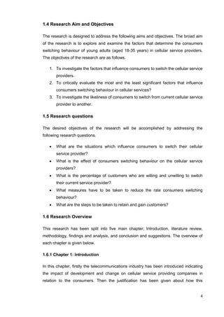 4
1.4 Research Aim and Objectives
The research is designed to address the following aims and objectives. The broad aim
of the research is to explore and examine the factors that determine the consumers
switching behaviour of young adults (aged 18-35 years) in cellular service providers.
The objectives of the research are as follows.
1. To investigate the factors that influence consumers to switch the cellular service
providers.
2. To critically evaluate the most and the least significant factors that influence
consumers switching behaviour in cellular services?
3. To investigate the likeliness of consumers to switch from current cellular service
provider to another.
1.5 Research questions
The desired objectives of the research will be accomplished by addressing the
following research questions.
 What are the situations which influence consumers to switch their cellular
service provider?
 What is the effect of consumers switching behaviour on the cellular service
providers?
 What is the percentage of customers who are willing and unwilling to switch
their current service provider?
 What measures have to be taken to reduce the rate consumers switching
behaviour?
 What are the steps to be taken to retain and gain customers?
1.6 Research Overview
This research has been split into five main chapter; Introduction, literature review,
methodology, findings and analysis, and conclusion and suggestions. The overview of
each chapter is given below.
1.6.1 Chapter 1: Introduction
In this chapter, firstly the telecommunications industry has been introduced indicating
the impact of development and change on cellular service providing companies in
relation to the consumers. Then the justification has been given about how this
 