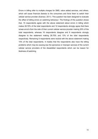 51
Errors in billing refer to multiple charges for SMS, value added services, and others,
which will cause financial distress to the consumers and force them to switch their
cellular service provider (Ezenezi, 2011). This question has been designed to evaluate
the effect of billing errors on switching behaviour. The findings of this question shows
that, 15 respondents agree with the above statement about errors in billing which
makes 26.70% of the total respondents and 12 respondents strongly agree that there
is/was error/s from the side of their current cellular service provider making 20% of the
total respondents, whereas 16 respondents disagree and 8 respondents strongly
disagree to the statement making 26.70% and 13% of the total respondents
respectively. Remaining 9 respondents were neutral with the above statement making
15% of the total respondents. It implies that the respondents also have the billing
problems which may be causing due the ignorance or improper services of the current
cellular service providers of the dissatisfied respondents which can be reason for
likeliness of switching.
 