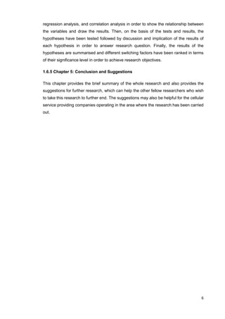6
regression analysis, and correlation analysis in order to show the relationship between
the variables and draw the results. Then, on the basis of the tests and results, the
hypotheses have been tested followed by discussion and implication of the results of
each hypothesis in order to answer research question. Finally, the results of the
hypotheses are summarised and different switching factors have been ranked in terms
of their significance level in order to achieve research objectives.
1.6.5 Chapter 5: Conclusion and Suggestions
This chapter provides the brief summary of the whole research and also provides the
suggestions for further research, which can help the other fellow researchers who wish
to take this research to further end. The suggestions may also be helpful for the cellular
service providing companies operating in the area where the research has been carried
out.
 