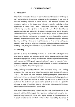 7
2. LITERATURE REVIEW
2.1 Introduction
This chapter explores the literature on relevant theories and researches which help to
gain both practical and theoretical knowledge and understanding of the topic of
consumer switching behaviour in cellular services. The theoretical concepts and
researches explored in this chapter also includes the debates made by previous
researchers on similar topics, which significantly contributes to have better
understanding about the objectives of this research i.e. the factors that influence
switching behaviour and decisions of consumers in terms of cellular service providers.
The literature review firstly explains impact of marketing in relation to cellular service
industry, and then the main concept of this study has been discussed i.e. consumer
switching behaviour including the major factors that determine consumers’ switching
behaviour (switching determinants) in cellular services such as service quality, price,
switching costs, change in technology, advertising, social influences and involuntary
switching. Lastly, the hypothesis has been developed on the basis of the literature.
2.2 Marketing
According to Kotler, et al. (2009:6), ‘’marketing is a customer focus that permeates
organisational functions and processes, and is geared towards marketing promises
through value proposition, enabling the fulfilment of individual expectations created by
such promises and fulfilling such expectations through support to customers’ value-
generating processes, thereby supporting value creation in the firm’s as well as its
customers’ and other stakeholders’ processes’’.
Today, Marketing must not be understood in the old sense of making a sale – ‘’ telling
and selling’’, but in the new sense of satisfying customer needs (Kotler and Armstrong,
2008:7). This implies that, if the companies want to gain long-term benefits from its
customers, they have to understand marketing in the new sense of satisfying customer
needs. If the companies are able to satisfy the needs and expectations of its
customers, then customers will repurchase the products or services of a particular
company i.e. they exhibit loyalty towards the company, regardless of competitors’
efforts to distract customer attention towards them.
With respect to service marketing, Lovelock and Wirtz (2007), defines services as the
economic activities which one party offers to another, most commonly employing time-
based performances in order to bring about desired results in recipients themselves or
in objects or other assets for which purchasers have responsibility. Customers of
 