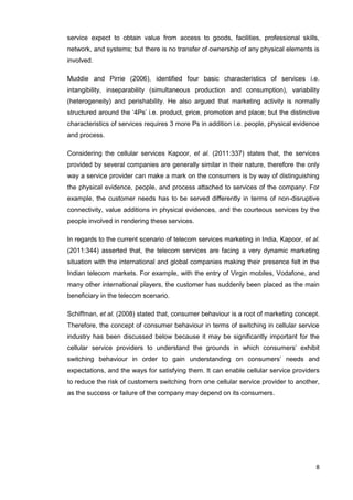 8
service expect to obtain value from access to goods, facilities, professional skills,
network, and systems; but there is no transfer of ownership of any physical elements is
involved.
Muddie and Pirrie (2006), identified four basic characteristics of services i.e.
intangibility, inseparability (simultaneous production and consumption), variability
(heterogeneity) and perishability. He also argued that marketing activity is normally
structured around the ‘4Ps’ i.e. product, price, promotion and place; but the distinctive
characteristics of services requires 3 more Ps in addition i.e. people, physical evidence
and process.
Considering the cellular services Kapoor, et al. (2011:337) states that, the services
provided by several companies are generally similar in their nature, therefore the only
way a service provider can make a mark on the consumers is by way of distinguishing
the physical evidence, people, and process attached to services of the company. For
example, the customer needs has to be served differently in terms of non-disruptive
connectivity, value additions in physical evidences, and the courteous services by the
people involved in rendering these services.
In regards to the current scenario of telecom services marketing in India, Kapoor, et al.
(2011:344) asserted that, the telecom services are facing a very dynamic marketing
situation with the international and global companies making their presence felt in the
Indian telecom markets. For example, with the entry of Virgin mobiles, Vodafone, and
many other international players, the customer has suddenly been placed as the main
beneficiary in the telecom scenario.
Schiffman, et al. (2008) stated that, consumer behaviour is a root of marketing concept.
Therefore, the concept of consumer behaviour in terms of switching in cellular service
industry has been discussed below because it may be significantly important for the
cellular service providers to understand the grounds in which consumers’ exhibit
switching behaviour in order to gain understanding on consumers’ needs and
expectations, and the ways for satisfying them. It can enable cellular service providers
to reduce the risk of customers switching from one cellular service provider to another,
as the success or failure of the company may depend on its consumers.
 