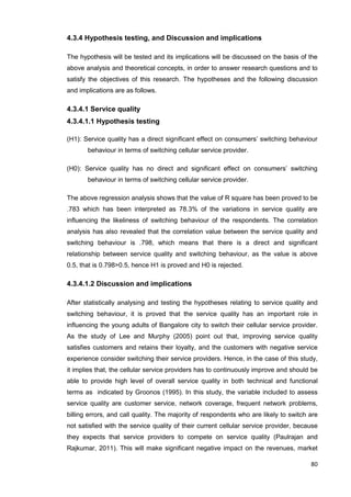 80
4.3.4 Hypothesis testing, and Discussion and implications
The hypothesis will be tested and its implications will be discussed on the basis of the
above analysis and theoretical concepts, in order to answer research questions and to
satisfy the objectives of this research. The hypotheses and the following discussion
and implications are as follows.
4.3.4.1 Service quality
4.3.4.1.1 Hypothesis testing
(H1): Service quality has a direct significant effect on consumers’ switching behaviour
behaviour in terms of switching cellular service provider.
(H0): Service quality has no direct and significant effect on consumers’ switching
behaviour in terms of switching cellular service provider.
The above regression analysis shows that the value of R square has been proved to be
.783 which has been interpreted as 78.3% of the variations in service quality are
influencing the likeliness of switching behaviour of the respondents. The correlation
analysis has also revealed that the correlation value between the service quality and
switching behaviour is .798, which means that there is a direct and significant
relationship between service quality and switching behaviour, as the value is above
0.5, that is 0.798>0.5, hence H1 is proved and H0 is rejected.
4.3.4.1.2 Discussion and implications
After statistically analysing and testing the hypotheses relating to service quality and
switching behaviour, it is proved that the service quality has an important role in
influencing the young adults of Bangalore city to switch their cellular service provider.
As the study of Lee and Murphy (2005) point out that, improving service quality
satisfies customers and retains their loyalty, and the customers with negative service
experience consider switching their service providers. Hence, in the case of this study,
it implies that, the cellular service providers has to continuously improve and should be
able to provide high level of overall service quality in both technical and functional
terms as indicated by Groonos (1995). In this study, the variable included to assess
service quality are customer service, network coverage, frequent network problems,
billing errors, and call quality. The majority of respondents who are likely to switch are
not satisfied with the service quality of their current cellular service provider, because
they expects that service providers to compete on service quality (Paulrajan and
Rajkumar, 2011). This will make significant negative impact on the revenues, market
 