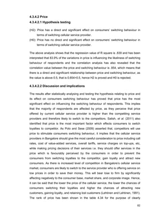 82
4.3.4.2 Price
4.3.4.2.1 Hypothesis testing
(H2): Price has a direct and significant effect on consumers’ switching behaviour in
terms of switching cellular service provider.
(H0): Price has no direct and significant effect on consumers’ switching behaviour in
terms of switching cellular service provider.
The above analysis shows that the regression value of R square is .839 and has been
interpreted that 83.9% of the variations in price is influencing the likeliness of switching
behaviour of respondents and the correlation analysis has also revealed that the
correlation value between the price and switching behaviour is .854, which means that
there is a direct and significant relationship between price and switching behaviour, as
the value is above 0.5, that is 0.854>0.5, hence H2 is proved and H0 is rejected.
4.3.4.2.2 Discussion and implications
The results after statistically analysing and testing the hypothesis relating to price and
its effect on consumers switching behaviour has proved that price has the most
significant effect on influencing the switching behaviour of respondents. This implies
that the majority of respondents are affected by price, as they perceive that price
offered by current cellular service provider is higher than the competiting service
providers and therefore likely to switch to the competitors. Satish, et al. (2011) also
identified that price is the most important factor which effects consumers to switch
loyalties to competitor. As Polo and Sese (2009) asserted that, competitors will use
price to stimulate consumers switching behaviour, it implies that the cellular service
providers in Bangalore should give the most careful consideration to price including call
rates, cost of value-added services, overall tariffs, service charges on top-ups, etc,
while making pricing decisions of their services i.e. they should offer services in the
price which is favourably perceived by the consumers in order to prevent the
consumers from switching loyalties to the competitor, gain loyalty and attract new
consumers. As there is increased level of competition in Bangalore’s cellular service
market, consumers are likely to switch to the service provider who is offering service on
low prices in order to save their money. This will bear lose to firm by significantly
affecting negatively to the consumer base, market share, and corporate image. Hence,
it can be said that the lower the price of the cellular service, the lower the chances of
consumers switching their loyalties and higher the chances of attracting new
customers, gaining loyalty, and retaining lost customers (Lehtinen and Lehtinen, 1991).
The rank of price has been shown in the table 4.34 for the purpose of clearly
 
