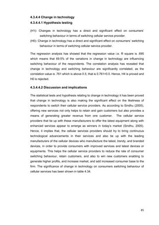 85
4.3.4.4 Change in technology
4.3.4.4.1 Hypothesis testing
(H1): Changes in technology has a direct and significant effect on consumers’
switching behaviour in terms of switching cellular service provider.
(H0): Change in technology has a direct and significant effect on consumers’ switching
behaviour in terms of switching cellular service provider.
The regression analysis has showed that the regression value i.e. R square is .695
which means that 69.5% of the variations in change in technology are influencing
switching behaviour of the respondents. The correlation analysis has revealed that
change in technology and switching behaviour are significantly correlated, as the
correlation value is .761 which is above 0.5, that is 0.761>0.5. Hence, H4 is proved and
H0 is rejected.
4.3.4.4.2 Discussion and implications
The statistical tests and hypothesis relating to change in technology it has been proved
that change in technology is also making the significant effect on the likeliness of
respondents to switch their cellular service providers. As according to Sindhu (2005),
offering new services not only helps to retain and gain customers but also provides a
means of generating greater revenue from one customer. The cellular service
providers that tie up with these manufacturers to offer the latest equipment along with
enhanced services appear to emerge as winners in today’s market (Sindhu, 2005).
Hence, it implies that, the cellular services providers should try to bring continuous
technological advancements in their services and also tie up with the leading
manufacturers of the cellular devices who manufacture the latest, trendy, and branded
devices, in order to provide consumers with improved services and latest devices or
equipments. This helps the cellular service providers to reduce the rate of consumer
switching behaviour, retain customers, and also to win new customers enabling to
generate higher profits, and increase market, and add increased consumer base to the
firm. The significance of change in technology on consumers switching behaviour of
cellular services has been shown in table 4.34.
 