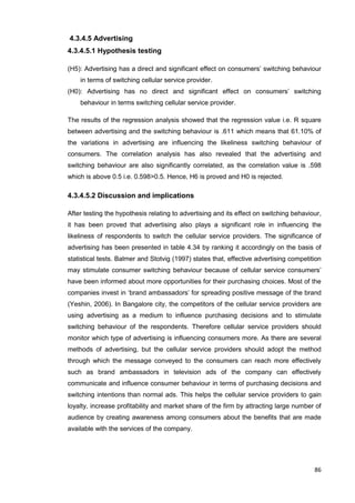 86
4.3.4.5 Advertising
4.3.4.5.1 Hypothesis testing
(H5): Advertising has a direct and significant effect on consumers’ switching behaviour
in terms of switching cellular service provider.
(H0): Advertising has no direct and significant effect on consumers’ switching
behaviour in terms switching cellular service provider.
The results of the regression analysis showed that the regression value i.e. R square
between advertising and the switching behaviour is .611 which means that 61.10% of
the variations in advertising are influencing the likeliness switching behaviour of
consumers. The correlation analysis has also revealed that the advertising and
switching behaviour are also significantly correlated, as the correlation value is .598
which is above 0.5 i.e. 0.598>0.5. Hence, H6 is proved and H0 is rejected.
4.3.4.5.2 Discussion and implications
After testing the hypothesis relating to advertising and its effect on switching behaviour,
it has been proved that advertising also plays a significant role in influencing the
likeliness of respondents to switch the cellular service providers. The significance of
advertising has been presented in table 4.34 by ranking it accordingly on the basis of
statistical tests. Balmer and Stotvig (1997) states that, effective advertising competition
may stimulate consumer switching behaviour because of cellular service consumers’
have been informed about more opportunities for their purchasing choices. Most of the
companies invest in ‘brand ambassadors’ for spreading positive message of the brand
(Yeshin, 2006). In Bangalore city, the competitors of the cellular service providers are
using advertising as a medium to influence purchasing decisions and to stimulate
switching behaviour of the respondents. Therefore cellular service providers should
monitor which type of advertising is influencing consumers more. As there are several
methods of advertising, but the cellular service providers should adopt the method
through which the message conveyed to the consumers can reach more effectively
such as brand ambassadors in television ads of the company can effectively
communicate and influence consumer behaviour in terms of purchasing decisions and
switching intentions than normal ads. This helps the cellular service providers to gain
loyalty, increase profitability and market share of the firm by attracting large number of
audience by creating awareness among consumers about the benefits that are made
available with the services of the company.
 