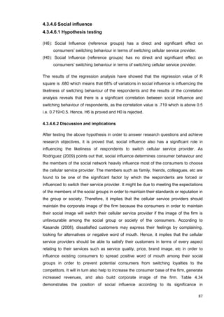 87
4.3.4.6 Social influence
4.3.4.6.1 Hypothesis testing
(H6): Social Influence (reference groups) has a direct and significant effect on
consumers’ switching behaviour in terms of switching cellular service provider.
(H0): Social Influence (reference groups) has no direct and significant effect on
consumers’ switching behaviour in terms of switching cellular service provider.
The results of the regression analysis have showed that the regression value of R
square is .680 which means that 68% of variations in social influence is influencing the
likeliness of switching behaviour of the respondents and the results of the correlation
analysis reveals that there is a significant correlation between social influence and
switching behaviour of respondents, as the correlation value is .719 which is above 0.5
i.e. 0.719>0.5. Hence, H6 is proved and H0 is rejected.
4.3.4.6.2 Discussion and implications
After testing the above hypothesis in order to answer research questions and achieve
research objectives, it is proved that, social influence also has a significant role in
influencing the likeliness of respondents to switch cellular service provider. As
Rodriguez (2009) points out that, social influence determines consumer behaviour and
the members of the social network heavily influence most of the consumers to choose
the cellular service provider. The members such as family, friends, colleagues, etc are
found to be one of the significant factor by which the respondents are forced or
influenced to switch their service provider. It might be due to meeting the expectations
of the members of the social groups in order to maintain their standards or reputation in
the group or society. Therefore, it implies that the cellular service providers should
maintain the corporate image of the firm because the consumers in order to maintain
their social image will switch their cellular service provider if the image of the firm is
unfavourable among the social group or society of the consumers. According to
Kasande (2008), dissatisfied customers may express their feelings by complaining,
looking for alternatives or negative word of mouth. Hence, it implies that the cellular
service providers should be able to satisfy their customers in terms of every aspect
relating to their services such as service quality, price, brand image, etc in order to
influence existing consumers to spread positive word of mouth among their social
groups in order to prevent potential consumers from switching loyalties to the
competitors. It will in turn also help to increase the consumer base of the firm, generate
increased revenues, and also build corporate image of the firm. Table 4.34
demonstrates the position of social influence according to its significance in
 