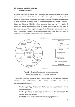 9
2.3 Consumer switching behaviour
2.3.1 Consumer behaviour
According to Loudon and Betta (1993), consumers are those individuals who purchase
goods or services for the individual or household consumption purpose. They defines
consumer behaviour as ‘’the decision process and physical activity individuals engage
in when evaluating, acquiring, using, or disposing of goods and services’’. Similarly,
Hoyer and Macinnis (2010:3), defines consumer behaviour as ‘‘the totality of
consumers’ decisions with respect to the acquisition, consumption and disposition of
goods, services, activities, experiences, people and ideas by decision-making over
time’’. A simplified framework proposed by Khan (2007), in the figure 2.1 helps to
understand the concept of consumer behaviour more clearly.
Figure 2.1: Simplified framework of consumer behaviour
Adapted from Khan (2002), Consumer Behaviour.
The study of consumer behaviour helps the companies to improve their marketing
strategies by understanding the issues described as follows
(consumerpsychologist.com).
 How the psychology of consumers thinks, feel, reason, and select between
different alternatives.
 How the psychology of consumers is influenced by the environment (for
example; family, friends, etc).
 How the behaviour of consumers while making buying decisions.
 