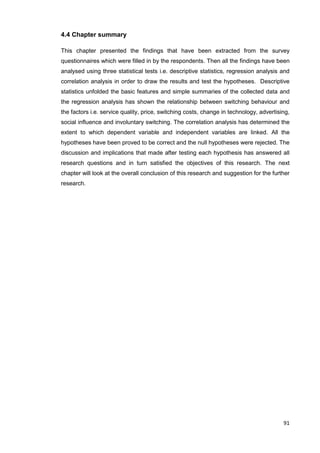 91
4.4 Chapter summary
This chapter presented the findings that have been extracted from the survey
questionnaires which were filled in by the respondents. Then all the findings have been
analysed using three statistical tests i.e. descriptive statistics, regression analysis and
correlation analysis in order to draw the results and test the hypotheses. Descriptive
statistics unfolded the basic features and simple summaries of the collected data and
the regression analysis has shown the relationship between switching behaviour and
the factors i.e. service quality, price, switching costs, change in technology, advertising,
social influence and involuntary switching. The correlation analysis has determined the
extent to which dependent variable and independent variables are linked. All the
hypotheses have been proved to be correct and the null hypotheses were rejected. The
discussion and implications that made after testing each hypothesis has answered all
research questions and in turn satisfied the objectives of this research. The next
chapter will look at the overall conclusion of this research and suggestion for the further
research.
 