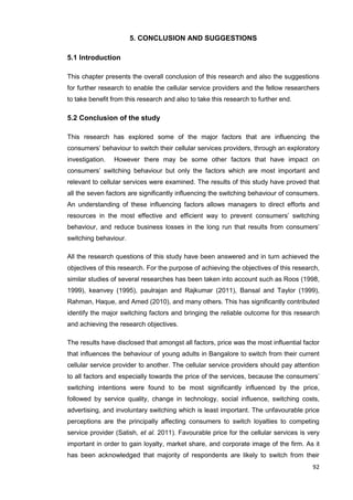 92
5. CONCLUSION AND SUGGESTIONS
5.1 Introduction
This chapter presents the overall conclusion of this research and also the suggestions
for further research to enable the cellular service providers and the fellow researchers
to take benefit from this research and also to take this research to further end.
5.2 Conclusion of the study
This research has explored some of the major factors that are influencing the
consumers’ behaviour to switch their cellular services providers, through an exploratory
investigation. However there may be some other factors that have impact on
consumers’ switching behaviour but only the factors which are most important and
relevant to cellular services were examined. The results of this study have proved that
all the seven factors are significantly influencing the switching behaviour of consumers.
An understanding of these influencing factors allows managers to direct efforts and
resources in the most effective and efficient way to prevent consumers’ switching
behaviour, and reduce business losses in the long run that results from consumers’
switching behaviour.
All the research questions of this study have been answered and in turn achieved the
objectives of this research. For the purpose of achieving the objectives of this research,
similar studies of several researches has been taken into account such as Roos (1998,
1999), keanvey (1995), paulrajan and Rajkumar (2011), Bansal and Taylor (1999),
Rahman, Haque, and Amed (2010), and many others. This has significantly contributed
identify the major switching factors and bringing the reliable outcome for this research
and achieving the research objectives.
The results have disclosed that amongst all factors, price was the most influential factor
that influences the behaviour of young adults in Bangalore to switch from their current
cellular service provider to another. The cellular service providers should pay attention
to all factors and especially towards the price of the services, because the consumers’
switching intentions were found to be most significantly influenced by the price,
followed by service quality, change in technology, social influence, switching costs,
advertising, and involuntary switching which is least important. The unfavourable price
perceptions are the principally affecting consumers to switch loyalties to competing
service provider (Satish, et al. 2011). Favourable price for the cellular services is very
important in order to gain loyalty, market share, and corporate image of the firm. As it
has been acknowledged that majority of respondents are likely to switch from their
 