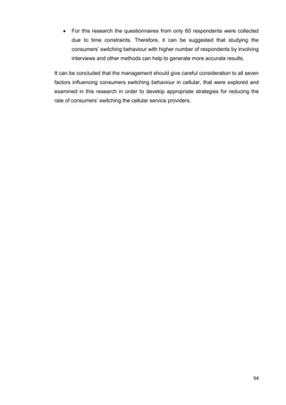 94
 For this research the questionnaires from only 60 respondents were collected
due to time constraints. Therefore, it can be suggested that studying the
consumers’ switching behaviour with higher number of respondents by involving
interviews and other methods can help to generate more accurate results.
It can be concluded that the management should give careful consideration to all seven
factors influencing consumers switching behaviour in cellular, that were explored and
examined in this research in order to develop appropriate strategies for reducing the
rate of consumers’ switching the cellular service providers.
 