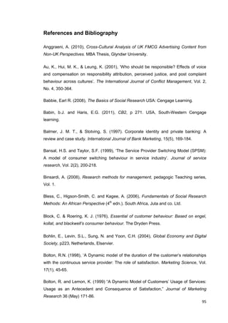 95
References and Bibliography
Anggraeni, A. (2010), Cross-Cultural Analysis of UK FMCG Advertising Content from
Non-UK Perspectives. MBA Thesis, Glyndwr University.
Au, K., Hui, M. K., & Leung, K. (2001), ‘Who should be responsible? Effects of voice
and compensation on responsibility attribution, perceived justice, and post complaint
behaviour across cultures’. The International Journal of Conflict Management, Vol. 2,
No. 4, 350-364.
Babbie, Earl R. (2008), The Basics of Social Research USA: Cengage Learning.
Babin, b.J. and Haris, E.G. (2011), CB2, p 271. USA, South-Western Cengage
learning.
Balmer, J. M. T., & Stotving, S. (1997). Corporate identity and private banking: A
review and case study. International Journal of Bank Marketing, 15(5), 169-184.
Bansal, H.S. and Taylor, S.F. (1999), ‘The Service Provider Switching Model (SPSM):
A model of consumer switching behaviour in service industry’. Journal of service
research, Vol. 2(2), 200-218.
Binsardi, A. (2008), Research methods for management, pedagogic Teaching series,
Vol. 1.
Bless, C., Higson-Smith, C. and Kagee, A. (2006), Fundamentals of Social Research
Methods: An African Perspective (4th
edn.). South Africa, Juta and co. Ltd.
Block, C. & Roering, K. J. (1976), Essential of customer behaviour: Based on engel,
kollat, and blackwell’s consumer behaviour. The Dryden Press.
Bohlin, E., Levin, S.L., Sung, N. and Yoon, C.H. (2004), Global Economy and Digital
Society, p223, Netherlands, Elservier.
Bolton, R.N. (1998), ‘A Dynamic model of the duration of the customer’s relationships
with the continuous service provider: The role of satisfaction. Marketing Science, Vol.
17(1), 45-65.
Bolton, R. and Lemon, K. (1999) “A Dynamic Model of Customers’ Usage of Services:
Usage as an Antecedent and Consequence of Satisfaction,” Journal of Marketing
Research 36 (May) 171-86.
 