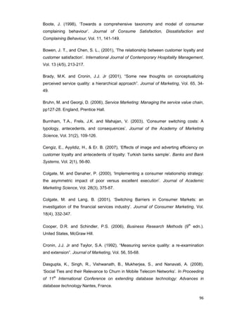 96
Boote, J. (1998), ‘Towards a comprehensive taxonomy and model of consumer
complaining behaviour’. Journal of Consume Satisfaction, Dissatisfaction and
Complaining Behaviour, Vol. 11, 141-149.
Bowen, J. T., and Chen, S. L., (2001), ‘The relationship between customer loyalty and
customer satisfaction’. International Journal of Contemporary Hospitality Management,
Vol. 13 (4/5), 213-217.
Brady, M.K. and Cronin, J.J. Jr (2001), “Some new thoughts on conceptualizing
perceived service quality: a hierarchical approach”. Journal of Marketing, Vol. 65, 34-
49.
Bruhn, M. and Georgi, D. (2006), Service Marketing: Managing the service value chain,
pp127-28. England, Prentice Hall.
Burnham, T.A., Frels, J.K. and Mahajan, V. (2003), ‘Consumer switching costs: A
typology, antecedents, and consequences’. Journal of the Academy of Marketing
Science, Vol. 31(2), 109-126.
Cengiz, E., Ayyildiz, H., & Er. B. (2007), ‘Effects of image and adverting efficiency on
customer loyalty and antecedents of loyalty: Turkish banks sample’. Banks and Bank
Systems, Vol. 2(1), 56-80.
Colgate, M. and Danaher, P. (2000), ‘Implementing a consumer relationship strategy:
the asymmetric impact of poor versus excellent execution’. Journal of Academic
Marketing Science, Vol. 28(3), 375-87.
Colgate, M. and Lang, B. (2001), ‘Switching Barriers in Consumer Markets: an
investigation of the financial services industry’. Journal of Consumer Marketing, Vol.
18(4), 332-347.
Cooper, D.R. and Schindler, P.S. (2006), Business Research Methods (9th
edn.).
United States, McGraw Hill.
Cronin, J.J. Jr and Taylor, S.A. (1992), “Measuring service quality: a re-examination
and extension”. Journal of Marketing, Vol. 56, 55-68.
Dasgupta, K., Singh, R., Vishwanath, B., Mukherjea, S., and Nanavati, A. (2008),
‘Social Ties and their Relevance to Churn in Mobile Telecom Networks’. In Proceeding
of 11th
International Conference on extending database technology: Advances in
database technology Nantes, France.
 