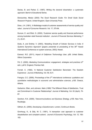 97
Davies, B. and Parket, C. (1997), Writing the doctoral dissertation: a systematic
approach, Barron’s Educational Series.
Denscombe, Martyn (2003) The Good Research Guide: For Small Scale Social
Research Projects. United Kingdom, Open University Press
Drew, J.H. (1991), ‘A Multistage model of customer assessments of service quality and
value’. Journal of Consumer Research, Vol. 17, 375-84.
Duncan, E. and Elliot, G. (2002), ‘Customer service quality and financial performance
among Australian retail financial institution’. Journal of Financial Services Marketing, 7
(1), 25-41.
Dutta, A. and Sridhar, V. (2003), ‘Modelling Growth of Cellular Services in India: A
Systems Dynamics Approach’ [papers presented at proceeding of the 36th
Hawaii
International Conference on system sciences, 2003]. Hawaii.
Ezenezi, R.E. (2011), Impact of Cellphone Techonology User, p58. United States,
Xlibris Corporation.
Fill, C. (2005), Marketing Communications: engagement, strategies and practices (4th
edn.), p612. England, Prentice Hall.
Fornell, C. (1992), ‘A National Customer Satisfaction Barometer: The Swedish
Experience’. Journal of Marketing, Vol. 56, 6-21.
Frangos, C.C. (2009), Proceedings of the 2nd
international conference: qualitative and
quantitative methodologies in economic and administrative sciences, p165. Greece,
Athens.
Garbarino, Ellen, and Johnson, Mark (1999) “The Different Roles of Satisfaction, Trust
and Commitment in Customer Relationships” Journal of Marketing, Vol. 63 (April), 70-
87.
Gershon, R.A. (2009), Telecommunications and Business Strategy, p109. New York,
Routledge.
Gillham, B., (2000), Developing a Questionnaire. London, Continuum Books.
Gronhaug, K., & Gilly, M. C. (1991), ‘A transaction cost approach to customer
dissatisfaction and complaint actions’. Journal of Economic Psychology, Vol. 12, 165-
183.
 