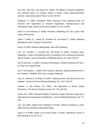 99
Kim, M.K., Park, M.C. and Jeong, D.H. (2004), ‘The effects of customer satisfaction
and switching barrier on customer loyalty in Korean mobile telecommunication
services’, Telecommunications Policy, Vol. 28, 145-159.
Klemperer, P. (1995) ‘Competition When Consumers Have Switching Costs: An
Overview with Applications to Industrial Organisation, Macroeconomics and
International Trade’. Review of Economics Studies, Vol. 62, 515-539.
Kotler, P. and Armstrong, G. (2008), Principles of Marketing (12th
edn.), pp4-5. New
Jersey, Prentice Hall.
Kotler, P., Keller, K. L., Brady, M., Goodman, M., and Hansen, T. (2009), Marketing
Management, pp6-7. England, Prentice Hall.
Kumar, R. (2005), Research Methodology. India, APH Publishing.
Lam, S.Y., Shanker, V., Erramilli, M.K. and Murthy, B. (2004), ‘Customer Value,
Satisfaction, Loyalty, and Switching Costs: An Illustration From a Business-to-Business
Service Context’. Journal of Academy of Marketing Science, Vol. 32(3), 293-311.
Lee, M. and John, C. (2005), Principles of Advertising: A Global Perspective (2nd
edn.),
p3. New York, Haworth Press.
Lee, R. and Murphy, J. (2005) "From Loyalty to Switching: Exploring Determinants in
the Transition," ANZMAC 2005, Perth, Australia, December.
Lees, G., Garland, R., & Wright, M. (2007), ‘Switching banks: Old bank gone but not
forgotten’. Journal of Financial Services Marketing, Vol. 12 (2), 146-157.
Lehtinen, U. and Lehtinen, J.R. (1991), ‘Two Approaches to Service Quality
Dimensions’. The Service Industries Journal, Vol. 11(3), 287-305.
Lemon, K.N. (1999), ‘A Dynamic Model of Customers’ Usage of Services: Usage as an
Antecedent and Consequence of Satisfaction’. Journal of Marketing Research, 36, 171-
186.
Levi, J.B. (2007), Market Entry Strategies of Foreign Telecom Companies in India,
p208. Germany, Deutscher Universitats-Verlag.
Lewis, B. R (1989). Quality in the service sector: A review. International Journal of
Bank Marketing, Vol. 7(5), 4-12.
 