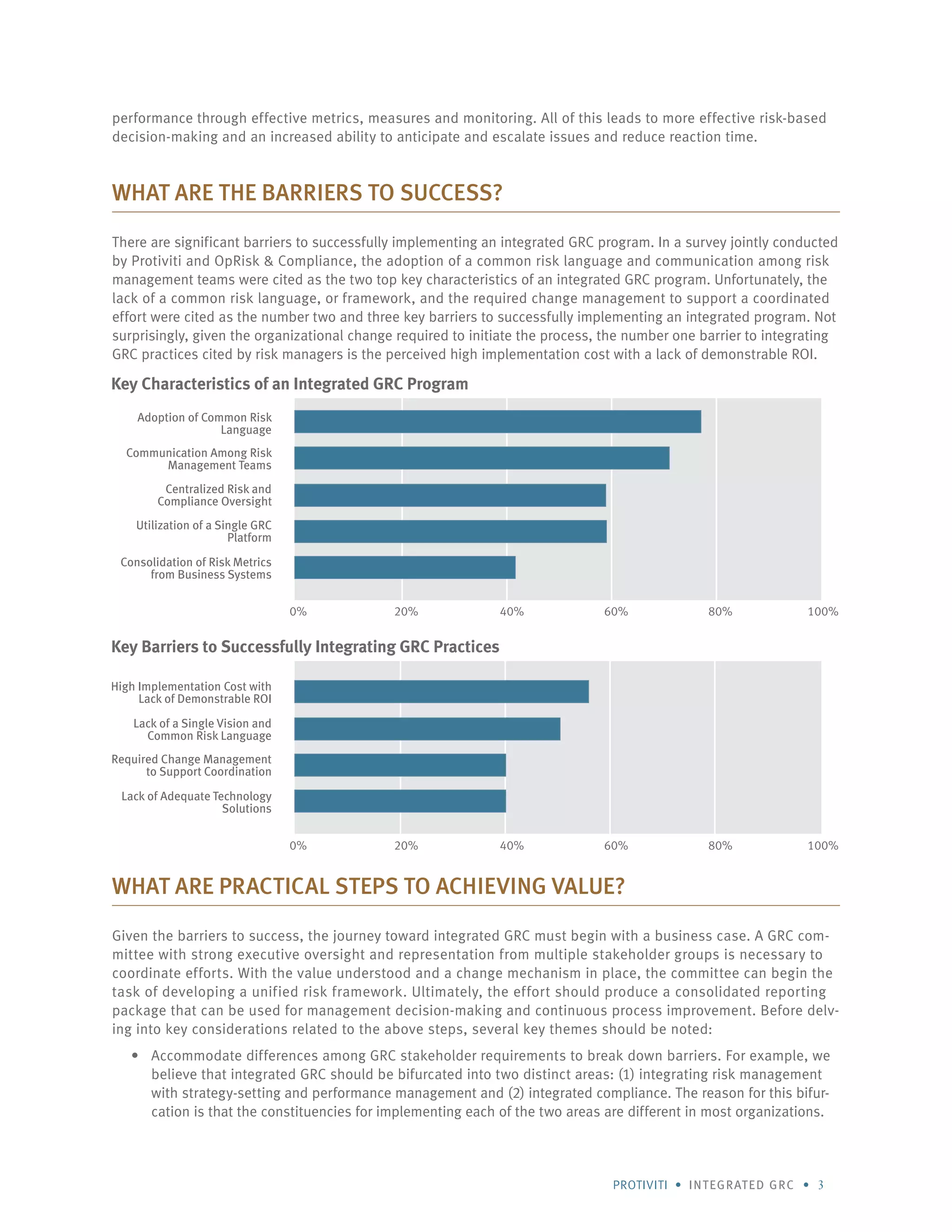 Protiviti • integrated GRC • 3
performance through effective metrics, measures and monitoring. All of this leads to more effective risk-based
decision-making and an increased ability to anticipate and escalate issues and reduce reaction time.
What are the Barriers to Success?
There are significant barriers to successfully implementing an integrated GRC program. In a survey jointly conducted
by Protiviti and OpRisk & Compliance, the adoption of a common risk language and communication among risk
management teams were cited as the two top key characteristics of an integrated GRC program. Unfortunately, the
lack of a common risk language, or framework, and the required change management to support a coordinated
effort were cited as the number two and three key barriers to successfully implementing an integrated program. Not
surprisingly, given the organizational change required to initiate the process, the number one barrier to integrating
GRC practices cited by risk managers is the perceived high implementation cost with a lack of demonstrable ROI.
What are Practical Steps to Achieving Value?
Given the barriers to success, the journey toward integrated GRC must begin with a business case. A GRC com-
mittee with strong executive oversight and representation from multiple stakeholder groups is necessary to
coordinate efforts. With the value understood and a change mechanism in place, the committee can begin the
task of developing a unified risk framework. Ultimately, the effort should produce a consolidated reporting
package that can be used for management decision-making and continuous process improvement. Before delv-
ing into key considerations related to the above steps, several key themes should be noted:
Accommodate differences among GRC stakeholder requirements to break down barriers. For example, we•	
believe that integrated GRC should be bifurcated into two distinct areas: (1) integrating risk management
with strategy-setting and performance management and (2) integrated compliance. The reason for this bifur-
cation is that the constituencies for implementing each of the two areas are different in most organizations.
Key Characteristics of an Integrated GRC Program
Adoption of Common Risk
Language
Communication Among Risk
Management Teams
Centralized Risk and
Compliance Oversight
Utilization of a Single GRC
Platform
Consolidation of Risk Metrics
from Business Systems
0% 20% 40% 60% 80% 100%
0% 20% 40% 60% 80% 100%
Key Barriers to Successfully Integrating GRC Practices
High Implementation Cost with
Lack of Demonstrable ROI
Lack of a Single Vision and
Common Risk Language
Required Change Management
to Support Coordination
Lack of Adequate Technology
Solutions
 