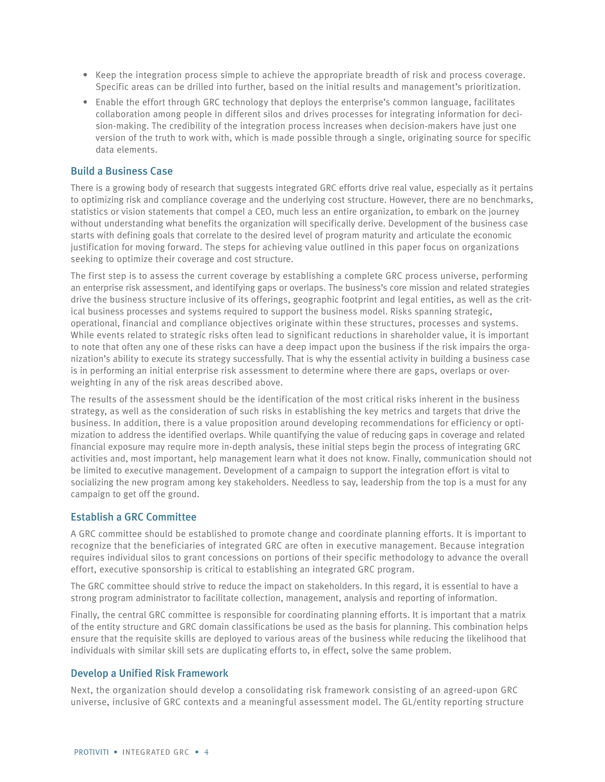 Protiviti • integrated GRC • 4
Keep the integration process simple to achieve the appropriate breadth of risk and process coverage.•	
Specific areas can be drilled into further, based on the initial results and management’s prioritization.
Enable the effort through GRC technology that deploys the enterprise’s common language, facilitates•	
collaboration among people in different silos and drives processes for integrating information for deci-
sion-making. The credibility of the integration process increases when decision-makers have just one
version of the truth to work with, which is made possible through a single, originating source for specific
data elements.
Build a Business Case
There is a growing body of research that suggests integrated GRC efforts drive real value, especially as it pertains
to optimizing risk and compliance coverage and the underlying cost structure. However, there are no benchmarks,
statistics or vision statements that compel a CEO, much less an entire organization, to embark on the journey
without understanding what benefits the organization will specifically derive. Development of the business case
starts with defining goals that correlate to the desired level of program maturity and articulate the economic
justification for moving forward. The steps for achieving value outlined in this paper focus on organizations
seeking to optimize their coverage and cost structure.
The first step is to assess the current coverage by establishing a complete GRC process universe, performing
an enterprise risk assessment, and identifying gaps or overlaps. The business’s core mission and related strategies
drive the business structure inclusive of its offerings, geographic footprint and legal entities, as well as the crit-
ical business processes and systems required to support the business model. Risks spanning strategic,
operational, financial and compliance objectives originate within these structures, processes and systems.
While events related to strategic risks often lead to significant reductions in shareholder value, it is important
to note that often any one of these risks can have a deep impact upon the business if the risk impairs the orga-
nization’s ability to execute its strategy successfully. That is why the essential activity in building a business case
is in performing an initial enterprise risk assessment to determine where there are gaps, overlaps or over-
weighting in any of the risk areas described above.
The results of the assessment should be the identification of the most critical risks inherent in the business
strategy, as well as the consideration of such risks in establishing the key metrics and targets that drive the
business. In addition, there is a value proposition around developing recommendations for efficiency or opti-
mization to address the identified overlaps. While quantifying the value of reducing gaps in coverage and related
financial exposure may require more in-depth analysis, these initial steps begin the process of integrating GRC
activities and, most important, help management learn what it does not know. Finally, communication should not
be limited to executive management. Development of a campaign to support the integration effort is vital to
socializing the new program among key stakeholders. Needless to say, leadership from the top is a must for any
campaign to get off the ground.
Establish a GRC Committee
A GRC committee should be established to promote change and coordinate planning efforts. It is important to
recognize that the beneficiaries of integrated GRC are often in executive management. Because integration
requires individual silos to grant concessions on portions of their specific methodology to advance the overall
effort, executive sponsorship is critical to establishing an integrated GRC program.
The GRC committee should strive to reduce the impact on stakeholders. In this regard, it is essential to have a
strong program administrator to facilitate collection, management, analysis and reporting of information.
Finally, the central GRC committee is responsible for coordinating planning efforts. It is important that a matrix
of the entity structure and GRC domain classifications be used as the basis for planning. This combination helps
ensure that the requisite skills are deployed to various areas of the business while reducing the likelihood that
individuals with similar skill sets are duplicating efforts to, in effect, solve the same problem.
Develop a Unified Risk Framework
Next, the organization should develop a consolidating risk framework consisting of an agreed-upon GRC
universe, inclusive of GRC contexts and a meaningful assessment model. The GL/entity reporting structure
 
