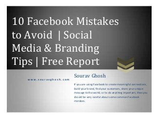 10 Facebook Mistakes
to Avoid | Social
Media & Branding
Tips | Free Report
w w w . s o u r a v g h o s h . c o m
Sourav Ghosh
If you are using Facebook to create meaningful connections,
build your brand, find your customers, share your unique
message to the world, or to do anything important, then you
should be very careful about some common Facebook
mistakes.
 